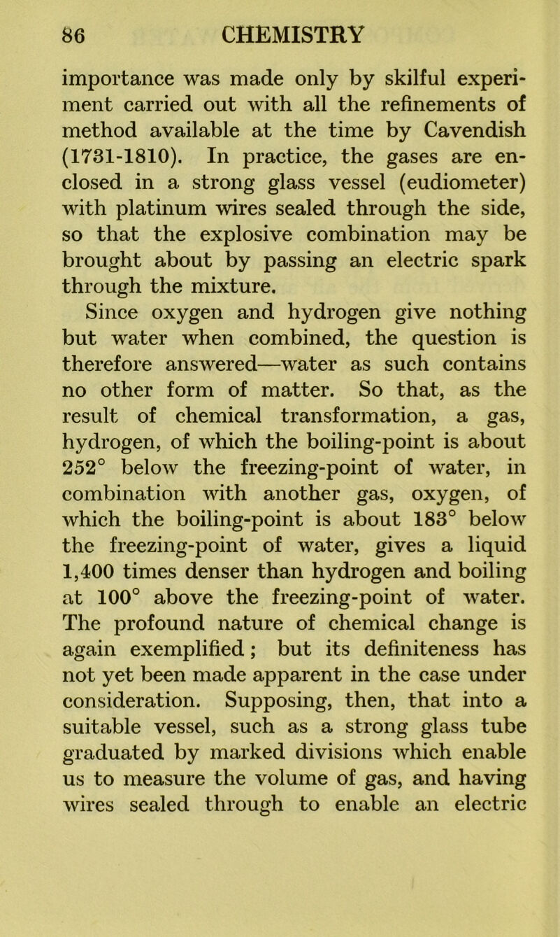 importance was made only by skilful experi- ment carried out with all the refinements of method available at the time by Cavendish (1731-1810). In practice, the gases are en- closed in a strong glass vessel (eudiometer) with platinum wires sealed through the side, so that the explosive combination may be brought about by passing an electric spark through the mixture. Since oxygen and hydrogen give nothing but water when combined, the question is therefore answered—water as such contains no other form of matter. So that, as the result of chemical transformation, a gas, hydrogen, of which the boiling-point is about 252° below the freezing-point of water, in combination with another gas, oxygen, of which the boiling-point is about 183° below the freezing-point of water, gives a liquid 1,400 times denser than hydrogen and boiling at 100° above the freezing-point of water. The profound nature of chemical change is again exemplified; but its definiteness has not yet been made apparent in the case under consideration. Supposing, then, that into a suitable vessel, such as a strong glass tube graduated by marked divisions which enable us to measure the volume of gas, and having wires sealed through to enable an electric