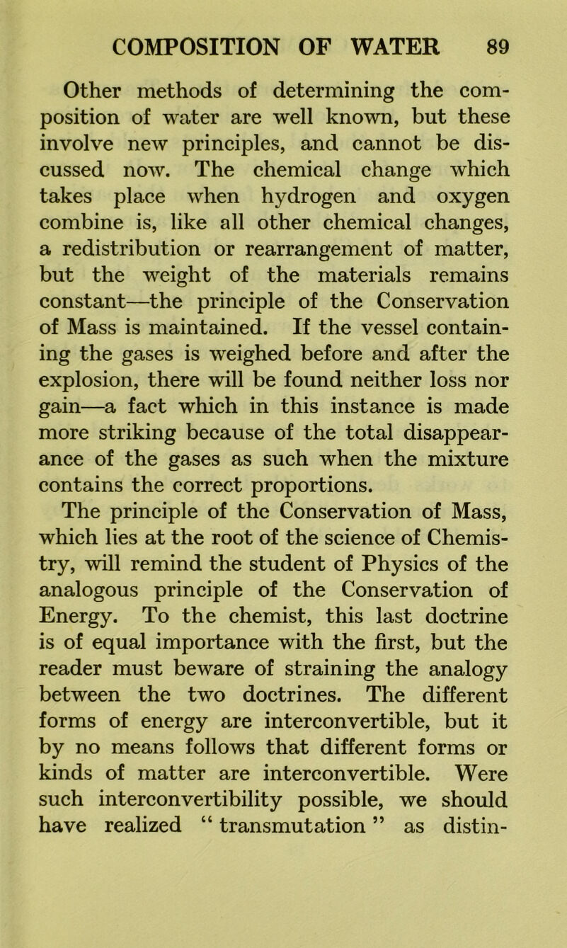 Other methods of determining the com- position of water are well known, but these involve new principles, and cannot be dis- cussed now. The chemical change which takes place when hydrogen and oxygen combine is, like all other chemical changes, a redistribution or rearrangement of matter, but the weight of the materials remains constant—the principle of the Conservation of Mass is maintained. If the vessel contain- ing the gases is weighed before and after the explosion, there will be found neither loss nor gain—a fact which in this instance is made more striking because of the total disappear- ance of the gases as such when the mixture contains the correct proportions. The principle of the Conservation of Mass, which lies at the root of the science of Chemis- try, will remind the student of Physics of the analogous principle of the Conservation of Energy. To the chemist, this last doctrine is of equal importance with the first, but the reader must beware of straining the analogy between the two doctrines. The different forms of energy are interconvertible, but it by no means follows that different forms or kinds of matter are interconvertible. Were such interconvertibility possible, we should have realized “ transmutation ” as distin-