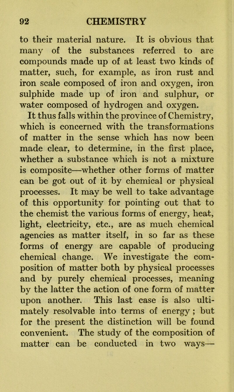 to their material nature. It is obvious that many of the substances referred to are compounds made up of at least two kinds of matter, such, for example, as iron rust and iron scale composed of iron and oxygen, iron sulphide made up of iron and sulphur, or water composed of hydrogen and oxygen. It thus falls within the province of Chemistry, which is concerned with the transformations of matter in the sense which has now been made clear, to determine, in the first place, whether a substance which is not a mixture is composite—^whether other forms of matter can be got out of it by chemical or physical processes. It may be well to take advantage of this opportunity for pointing out that to the chemist the various forms of energy, heat, light, electricity, etc., are as much chemical agencies as matter itself, in so far as these forms of energy are capable of producing chemical change. We investigate the com- position of matter both by physical processes and by purely chemical processes, meaning by the latter the action of one form of matter upon another. This last case is also ulti- mately resolvable into terms of energy ; but for the present the distinction will be found convenient. The study of the composition of matter can be conducted in two ways—