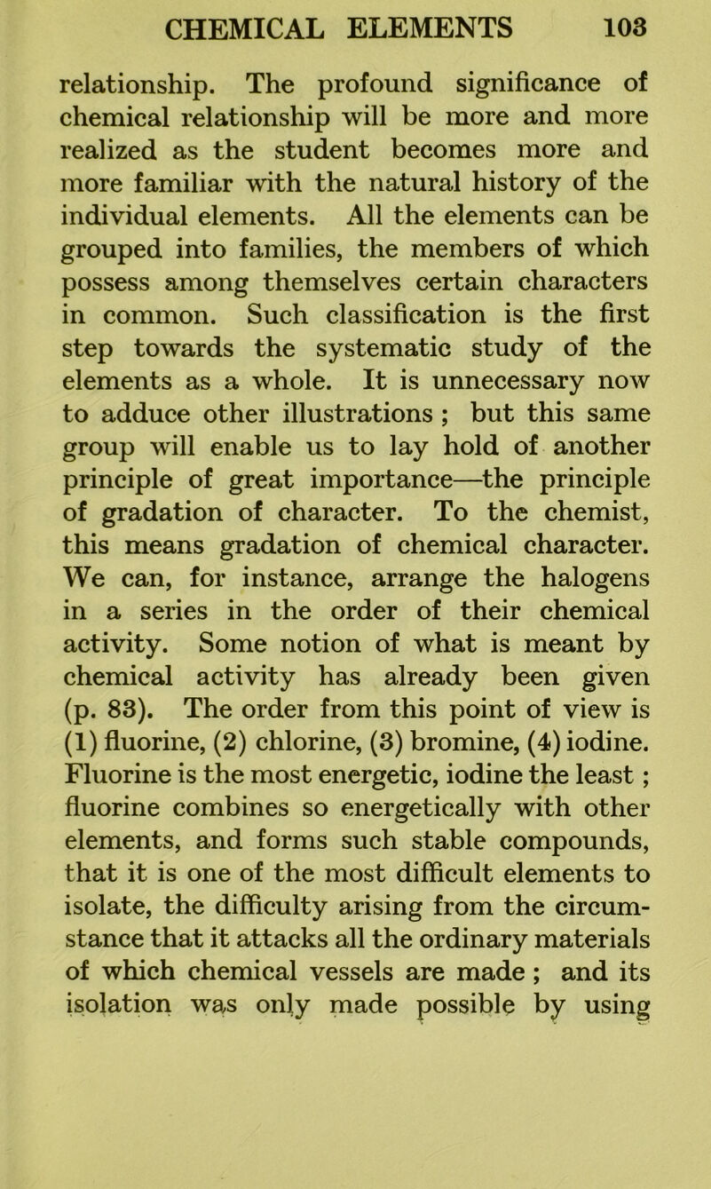 relationship. The profound significance of chemical relationship will be more and more realized as the student becomes more and more familiar with the natural history of the individual elements. All the elements can be grouped into families, the members of which possess among themselves certain characters in common. Such classification is the first step towards the systematic study of the elements as a whole. It is unnecessary now to adduce other illustrations ; but this same group will enable us to lay hold of another principle of great importance—the principle of gradation of character. To the chemist, this means gradation of chemical character. We can, for instance, arrange the halogens in a series in the order of their chemical activity. Some notion of what is meant by chemical activity has already been given (p. 83). The order from this point of view is (1) fluorine, (2) chlorine, (3) bromine, (4) iodine. Fluorine is the most energetic, iodine the least; fluorine combines so energetically with other elements, and forms such stable compounds, that it is one of the most difficult elements to isolate, the difficulty arising from the circum- stance that it attacks all the ordinary materials of which chemical vessels are made ; and its isolation was only made possible by using