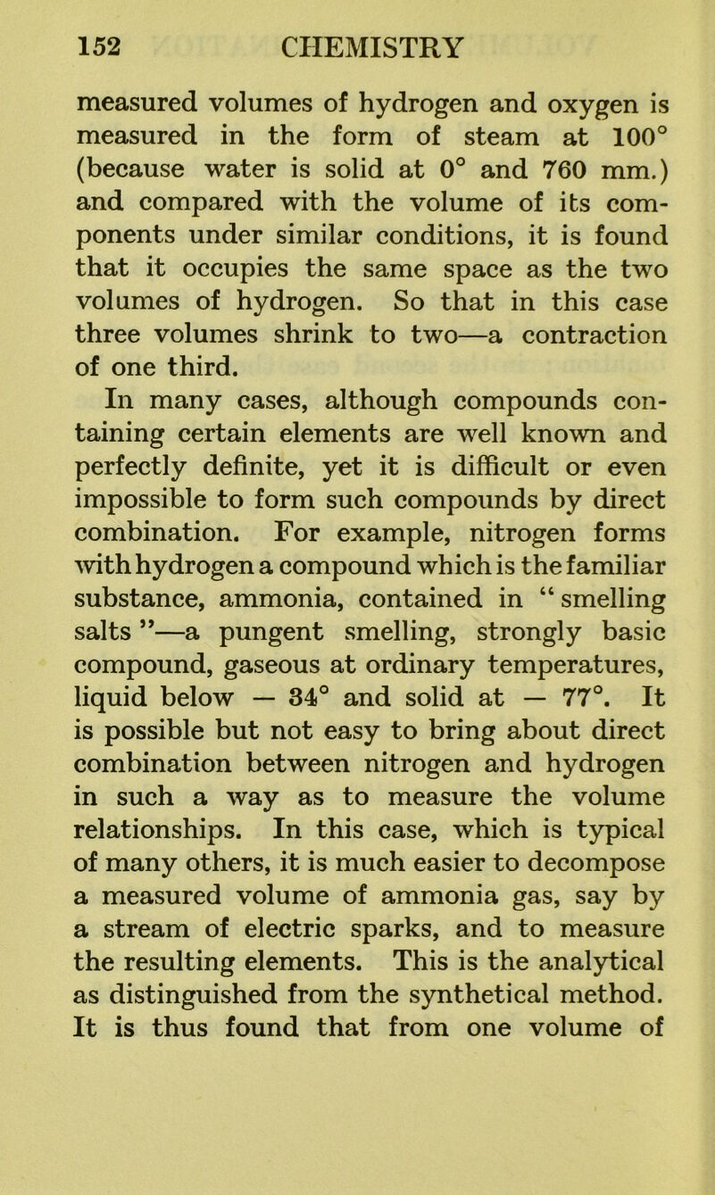 measured volumes of hydrogen and oxygen is measured in the form of steam at 100° (because water is solid at 0° and 760 mm.) and compared with the volume of its com- ponents under similar conditions, it is found that it occupies the same space as the two volumes of hydrogen. So that in this case three volumes shrink to two—a contraction of one third. In many cases, although compounds con- taining certain elements are well known and perfectly definite, yet it is difficult or even impossible to form such compounds by direct combination. For example, nitrogen forms Avith hydrogen a compound which is the familiar substance, ammonia, contained in “ smelling salts ”—a pungent smelling, strongly basic compound, gaseous at ordinary temperatures, liquid below — 34° and solid at — 77°. It is possible but not easy to bring about direct combination between nitrogen and hydrogen in such a way as to measure the volume relationships. In this case, which is typical of many others, it is much easier to decompose a measured volume of ammonia gas, say by a stream of electric sparks, and to measure the resulting elements. This is the analytical as distinguished from the synthetical method. It is thus found that from one volume of