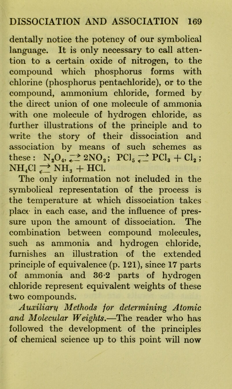 dentally notice the potency of our symbolical language. It is only necessary to call atten- tion to a certain oxide of nitrogen, to the compound which phosphorus forms with chlorine (phosphorus pentachloride), or to the compound, ammonium chloride, formed by the direct union of one molecule of ammonia with one molecule of hydrogen chloride, as further illustrations of the principle and to write the story of their dissociation and association by means of such schemes as these : N^O^, “2 2NO2; PCI5 PCI3 + Clg; NH4CI ^ NH3 4- HCl. The only information not included in the symbolical representation of the process is the temperature at which dissociation takes place in each case, and the influence of pres- sure upon the amount of dissociation. The combination between compound molecules, such as ammonia and hydrogen chloride, furnishes an illustration of the extended principle of equivalence (p. 121), since 17 parts of ammonia and 36-2 parts of hydrogen chloride represent equivalent weights of these two compounds. Auxiliary Methods for determining Atomic and Molecular Weights,—The reader who has followed the development of the principles of chemical science up to this point will now