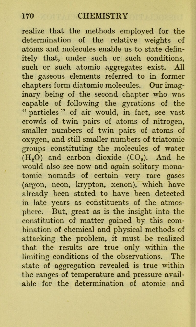 realize that the methods employed for the determination of the relative weights of atoms and molecules enable us to state defin- itely that, under such or such conditions, such or such atomic aggregates exist. All the gaseous elements referred to in former chapters form diatomic molecules. Our imag- inary being of the second chapter who was capable of following the gyrations of the “ particles ” of air would, in fact, see vast crowds of twin pairs of atoms of nitrogen, smaller numbers of twin pairs of atoms of oxygen, and still smaller numbers of triatomic groups constituting the molecules of water (HgO) and carbon dioxide (COg). And he would also see now and again solitary mona- tomic nomads of certain very rare gases (argon, neon, krypton, xenon), which have already been stated to have been detected in late years as constituents of the atmos- phere. But, great as is the insight into the constitution of matter gained by this com- bination of chemical and physical methods of attacking the problem, it must be realized that the results are true only within the limiting conditions of the observations. The state of aggregation revealed is true within the ranges of temperature and pressure avail- able for the determination of atomic and