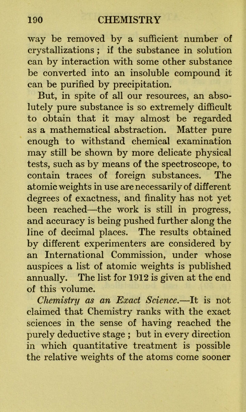 way be removed by a sufficient number of crystallizations ; if the substance in solution can by interaction with some other substance be converted into an insoluble compound it can be purified by precipitation. But, in spite of all our resources, an abso- lutely pure substance is so extremely difficult to obtain that it may almost be regarded as a mathematical abstraction. Matter pure enough to withstand chemical examination may still be shown by more delicate physical tests, such as by means of the spectroscope, to contain traces of foreign substances. The atomic weights in use are necessarily of different degrees of exactness, and finality has not yet been reached—^the work is still in progress, and accuracy is being pushed further along the line of decimal places. The results obtained by different experimenters are considered by an International Commission, under whose auspices a list of atomic weights is published annually. The list for 1912 is given at the end of this volume. Chemistry as an Exact Science,—It is not claimed that Chemistry ranks with the exact sciences in the sense of having reached the purely deductive stage ; but in every direction in which quantitative treatment is possible the relative weights of the atoms come sooner