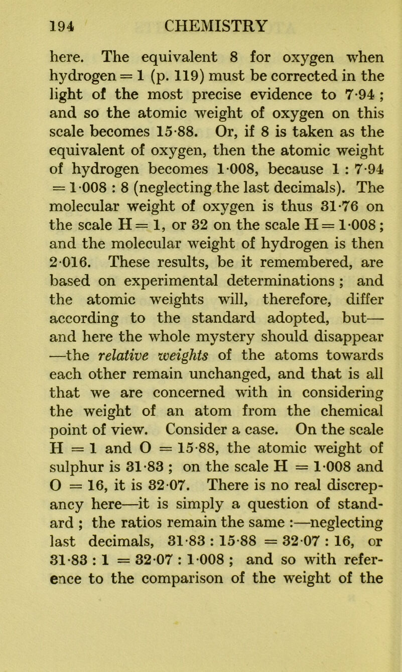 here. The equivalent 8 for oxygen when hydrogen = 1 (p. 119) must be corrected in the light of the most precise evidence to 7-94 ; and so the atomic weight of oxygen on this scale becomes 15*88. Or, if 8 is taken as the equivalent of oxygen, then the atomic weight of hydrogen becomes 1*008, because 1 : 7*94 = 1 *008 : 8 (neglecting the last decimals). The molecular weight of oxygen is thus 31*76 on the scale H= 1, or 32 on the scale H= 1*008; and the molecular weight of hydrogen is then 2*016. These results, be it remembered, are based on experimental determinations ; and the atomic weights will, therefore, differ according to the standard adopted, but— and here the whole mystery should disappear —the relative weights of the atoms towards each other remain unchanged, and that is all that we are concerned with in considering the weight of an atom from the chemical point of view. Consider a case. On the scale H = 1 and O = 15*88, the atomic weight of sulphur is 31*83 ; on the scale H = 1*008 and O = 16, it is 32*07. There is no real discrep- ancy here—it is simply a question of stand- ard ; the ratios remain the same :—neglecting last decimals, 31*83 : 15*88 = 32*07 : 16, or 31*83 : 1 = 32*07 : 1*008 ; and so with refer- ence to the comparison of the weight of the