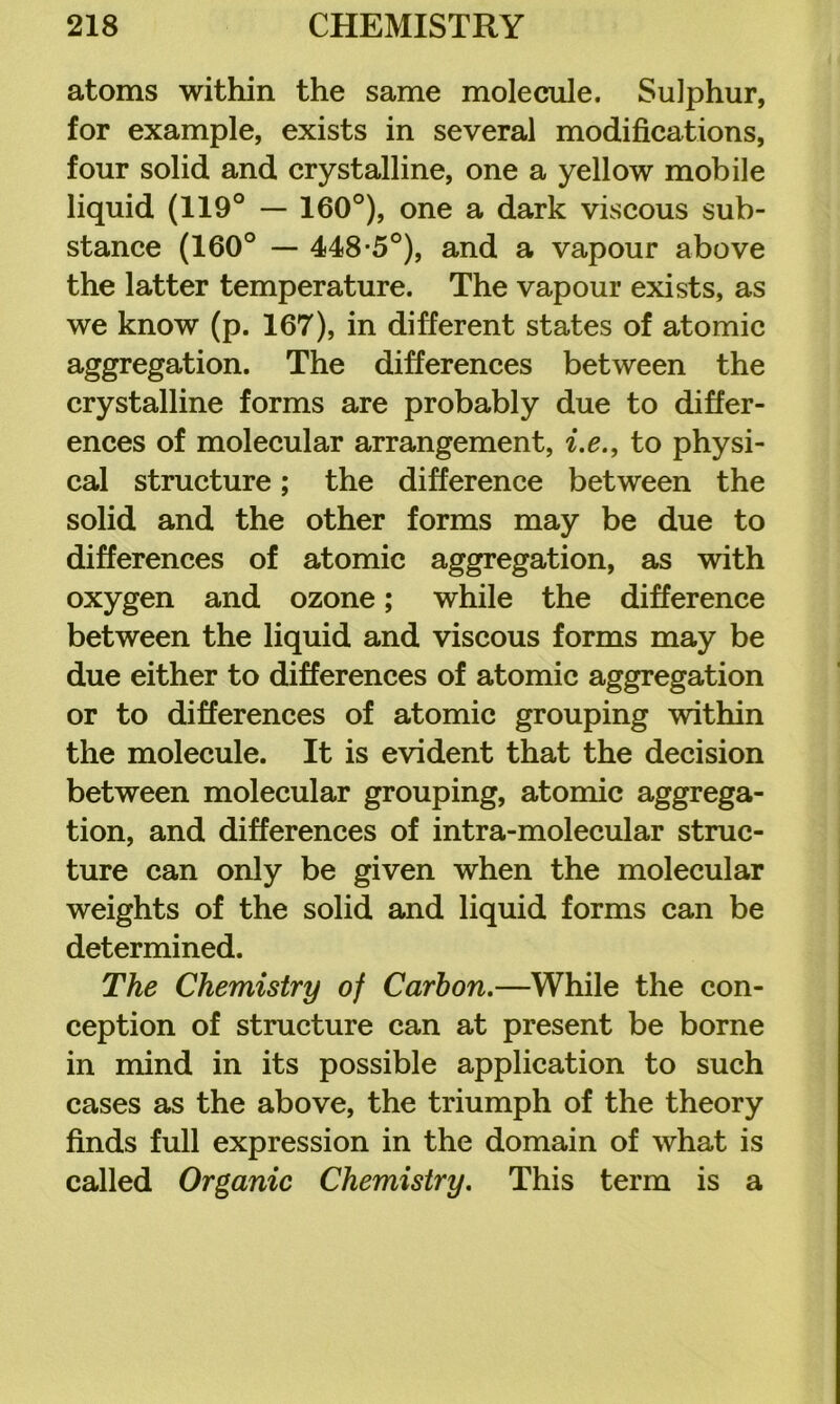 atoms within the same molecule. Sulphur, for example, exists in several modifications, four solid and crystalline, one a yellow mobile liquid (119° — 160°), one a dark viscous sub- stance (160° — 448*5°), and a vapour above the latter temperature. The vapour exists, as we know (p. 167), in different states of atomic aggregation. The differences between the crystalline forms are probably due to differ- ences of molecular arrangement, i.e., to physi- cal structure; the difference between the solid and the other forms may be due to differences of atomic aggregation, as with oxygen and ozone; while the difference between the liquid and viscous forms may be due either to differences of atomic aggregation or to differences of atomic grouping within the molecule. It is evident that the decision between molecular grouping, atomic aggrega- tion, and differences of intra-molecular struc- ture can only be given when the molecular weights of the solid and liquid forms can be determined. The Chemistry of Carbon.—While the con- ception of structure can at present be borne in mind in its possible application to such cases as the above, the triumph of the theory finds full expression in the domain of what is called Organic Chemistry. This term is a