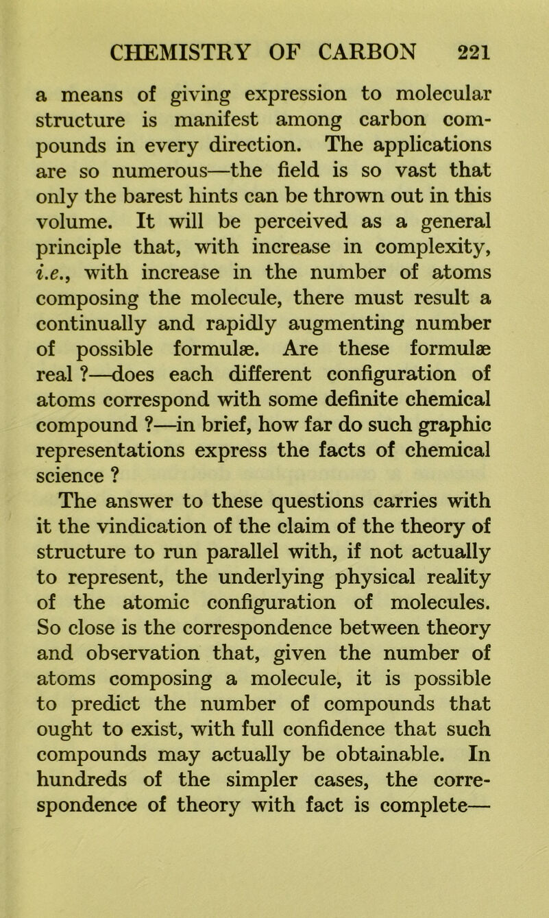 a means of giving expression to molecular structure is manifest among carbon com- pounds in every direction. The applications are so numerous—the field is so vast that only the barest hints can be thrown out in this volume. It will be perceived as a general principle that, with increase in complexity, i.e., with increase in the number of atoms composing the molecule, there must result a continually and rapidly augmenting number of possible formulae. Are these formulae real ?—does each different configuration of atoms correspond with some definite chemical compound ?—^in brief, how far do such graphic representations express the facts of chemical science ? The answer to these questions carries with it the vindication of the claim of the theory of structure to run parallel with, if not actually to represent, the underlying physical reality of the atomic configuration of molecules. So close is the correspondence between theory and observation that, given the number of atoms composing a molecule, it is possible to predict the number of compounds that ought to exist, with full confidence that such compounds may actually be obtainable. In hundreds of the simpler cases, the corre- spondence of theory with fact is complete—