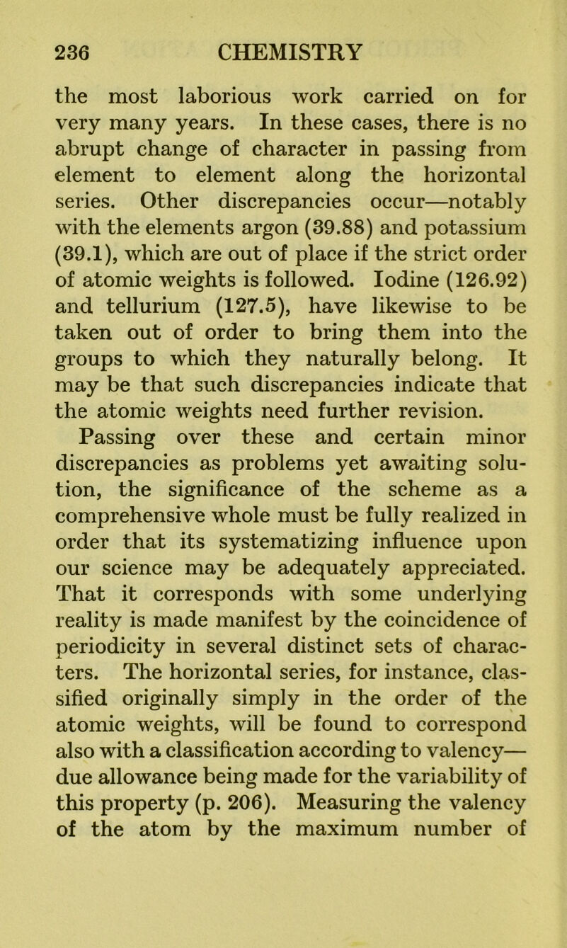 the most laborious work carried on for very many years. In these cases, there is no abrupt change of character in passing from element to element along the horizontal series. Other discrepancies occur—notably with the elements argon (39.88) and potassium (39.1), which are out of place if the strict order of atomic weights is followed. Iodine (126.92) and tellurium (127.5), have likewise to be taken out of order to bring them into the groups to which they naturally belong. It may be that such discrepancies indicate that the atomic weights need further revision. Passing over these and certain minor discrepancies as problems yet awaiting solu- tion, the significance of the scheme as a comprehensive whole must be fully realized in order that its systematizing influence upon our science may be adequately appreciated. That it corresponds with some underlying reality is made manifest by the coincidence of periodicity in several distinct sets of charac- ters. The horizontal series, for instance, clas- sified originally simply in the order of the atomic weights, will be found to correspond also with a classification according to valency— due allowance being made for the variability of this property (p. 206). Measuring the valency of the atom by the maximum number of