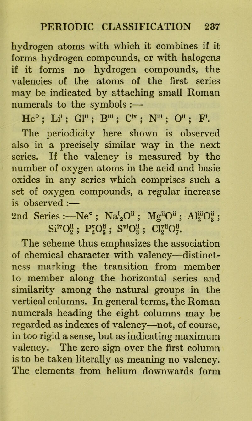 liydrogen atoms with which it combines if it forms hydrogen compounds, or with halogens if it forms no hydrogen compounds, the valencies of the atoms of the first series may be indicated by attaching small Roman numerals to the symbols :— He°: Li': GF : B' : C'^ : N“ ; O : F. The periodicity here shown is observed also in a precisely similar way in the next series. If the valency is measured by the number of oxygen atoms in the acid and basic oxides in any series which comprises such a set of oxygen compounds, a regular increase is observed :— 2nd Series :—Ne° ; Na'gO ; SFOS ; Viol; Mg0; Ara^O^; C110“. The scheme thus emphasizes the association of chemical character with valency—distinct- ness marking the transition from member to member along the horizontal series and similarity among the natural groups in the vertical columns. In general terms, the Roman numerals heading the eight columns may be regarded as indexes of valency—not, of course, in too rigid a sense, but as indicating maximum valency. The zero sign over the first column is to be taken literally as meaning no valency. The elements from helium downwards form
