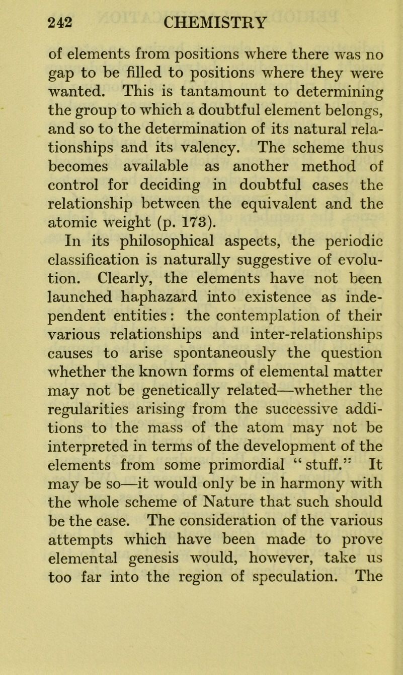 of elements from positions where there was no gap to be filled to positions where they were wanted. This is tantamount to determining the group to which a doubtful element belongs, and so to the determination of its natural rela- tionships and its valency. The scheme thus becomes available as another method of control for deciding in doubtful cases the relationship between the equivalent and the atomic weight (p. 173). In its philosophical aspects, the periodic classification is naturally suggestive of evolu- tion. Clearly, the elements have not been launched haphazard into existence as inde- pendent entities : the contemplation of their various relationships and inter-relationships causes to arise spontaneously the question whether the known forms of elemental matter may not be genetically related—whether the regularities arising from the successive addi- tions to the mass of the atom may not be interpreted in terms of the development of the elements from some primordial “ stuff.’ It may be so—it would only be in harmony with the whole scheme of Nature that such should be the case. The consideration of the various attempts which have been made to prove elemental genesis would, however, take us too far into the region of speculation. The