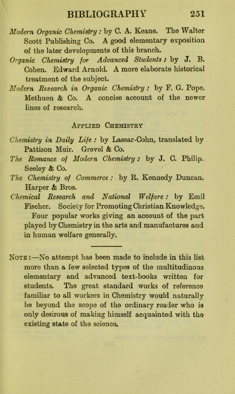 Modern Organic Chemistry: by C. A. Keane. The Walter Scott Publishing Co. A good elementary exposition of the later developments of this branch. Organic Chemistry for Advanced Students / by J. B. Cohen. Edward Arnold. A more elaborate historical treatment of the subject. Modern Research in Organic Chemistry : by F. G. Pope. Methuen & Co. A concise account of the newer lines of research. Applied Chemistry Chemistry in Daily Life : by Lassar-Cohn, translated by Pattison Muir. Grevel & Co. The Romance of Modern Chemistry: by J. C. Philip. Seeley & Co. The Chemistry of Commerce: by R. Kennedy Duncan. Harper & Bros. Chemical Research and National Welfare: by Emil Fischer. Society for Promoting Christian Knowledge. Four popular works giving an account of the part played by Chemistry in the arts and manufactures and in human welfare generally. Note :—No attempt has been made to include in this list more than a few selected types of the multitudinous elementary and advanced text-books written for students. The great standard works of reference familiar to all workers in Chemistry would naturally be beyond the scope of the ordinary reader who is only desirous of making himself acquainted with the existing state of the science.