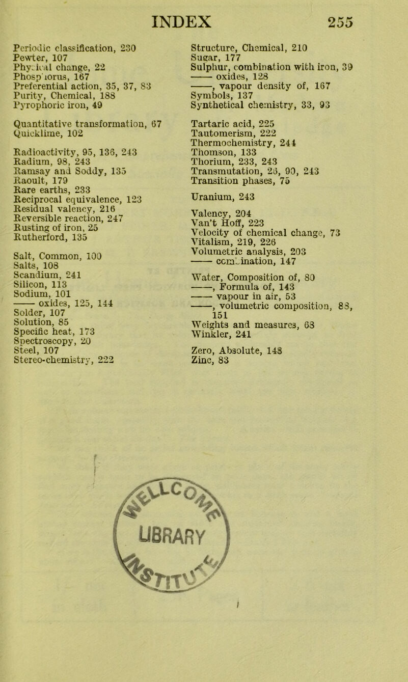 Periodic classification, 230 Peeler, 107 Phy.ilal change, 22 Phosp lorus, 167 Preferential action, 35, 37, 83 Purity, Chemical, 188 Pyrophoric iron, 49 Quantitative transformation, 67 Quicklime, 102 Eadioactivity, 95, 138, 243 Radium, 98, 243 Ramsay and Soddy, 135 Raoult, 179 Rare earths, 233 Reciprocal equivalence, 123 Residual valency, 216 Reversible reaction, 247 Rusting of iron, 25 Rutherford, 135 Salt, Common, 100 Salts, 108 Scandium, 241 Silicon, 113 Sodium, 101 oxides, 125, 144 Solder, 107 Solution, 85 Specific heat, 173 Spectroscopy, 20 Steel, 107 Stereo-chemistry, 222 Structure, Chemical, 210 Sugar, 177 Sulphur, combination with iron, 39 oxides, 128 , vapour density of, 167 Symbols, 137 Synthetical chemistry, 33, 93 Tartaric acid, 225 Tautomerisra, 222 Thermochemistry, 244 Thomson, 133 Thorium, 233, 243 Transmutation, 26, 90, 243 Transition phases, 75 Uranium, 243 Valency, 204 Van’t Hoff, 223 Velocity of chemical change, 73 Vitalism, 219, 226 Volumetric analysis, 203 cemhination, 147 Water, Composition of, 80 , Formula of, 143 vapour in air, 53 , volumetric composition, 83, 151 Weights and measures, 63 Winkler, 241 Zero, Absolute, 148 Zinc, 83 r t t