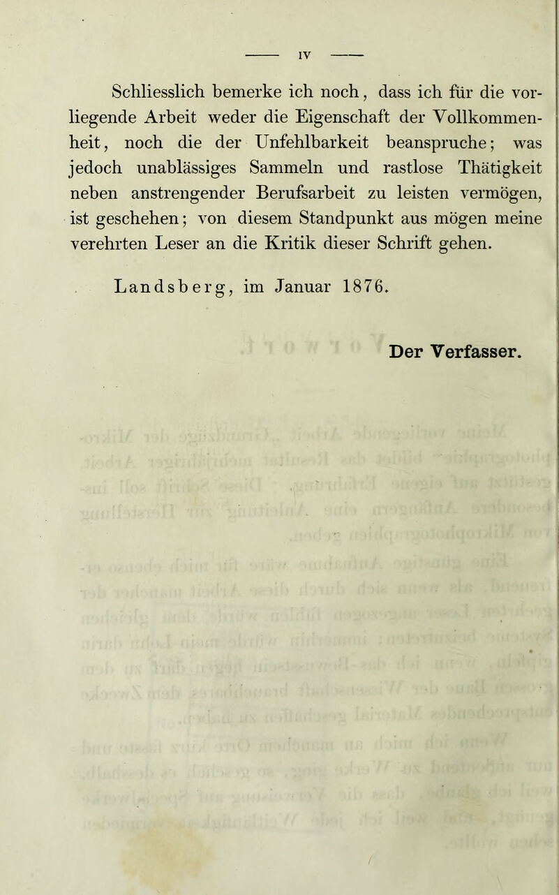 IV Schliesslich bemerke ich noch, dass ich für die vor- liegende Arbeit weder die Eigenschaft der Vollkommen- heit, noch die der Unfehlbarkeit beanspruche; was jedoch unablässiges Sammeln und rastlose Thätigkeit neben anstrengender Berufsarbeit zu leisten vermögen, ist geschehen; von diesem Standpunkt aus mögen meine verehrten Leser an die Kritik dieser Schrift gehen. Landsberg, im Januar 1876. Der Verfasser.