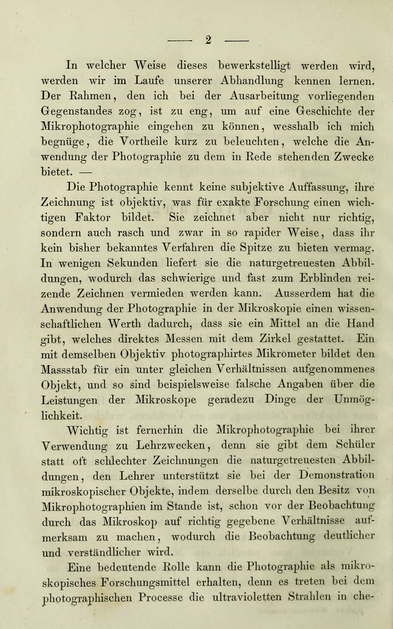 In welcher Weise dieses bewerkstelligt werden wird, werden wir im Laufe unserer Abhandlung kennen lernen. Der Rahmen, den ich hei der Ausarbeitung vorliegenden Gegenstandes zog, ist zu eng, um auf eine Geschichte der Mikrophotographie eingehen zu können, wesshalb ich mich begnüge, die Vorth eile kurz zu beleuchten, welche die An- wendung der Photographie zu dem in Rede stehenden Zwecke bietet. — Die Photographie kennt keine subjektive Auffassung, ihre Zeichnung ist objektiv, was für exakte Forschung einen wich- tigen Faktor bildet. Sie zeichnet aber nicht nur richtig, sondern auch rasch und zwar in so rapider Weise, dass ihr kein bisher bekanntes Verfahren die Spitze zu bieten vermag. In wenigen Sekunden liefert sie die naturgetreuesten Abbil- dungen, wodurch das schwierige und fast zum Erblinden rei- zende Zeichnen vermieden werden kann. Ausserdem hat die Anwendung der Photographie in der Mikroskopie einen wissen- schaftlichen Werth dadurch, dass sie ein Mittel an die Hand gibt, welches direktes Messen mit dem Zirkel gestattet. Ein mit demselben Objektiv photographirtes Mikrometer bildet den Massstab für ein unter gleichen Verhältnissen aufgenommenes Objekt, und so sind beispielsweise falsche Angaben über die Leistungen der Mikroskope geradezu Dinge der Unmög- lichkeit. Wichtig ist fernerhin die Mikrophotographie bei ihrer Verwendung zu Lehrzwecken, denn sie gibt dem Schüler statt oft schlechter Zeichnungen die naturgetreuesten Abbil- dungen , den Lehrer unterstützt sie bei der Demonstration mikroskopischer Objekte, indem derselbe durch den Besitz von Mikrophotographien im Stande ist, schon vor der Beobachtung durch das Mikroskop auf richtig gegebene Verhältnisse auf- merksam zu machen, wodurch die Beobachtung deutlicher und verständlicher wird. Eine bedeutende Rolle kann die Photographie als mikro- skopisches Forschungsmittel erhalten, denn es treten bei dem photographischen Processe die ultravioletten Strahlen in che-