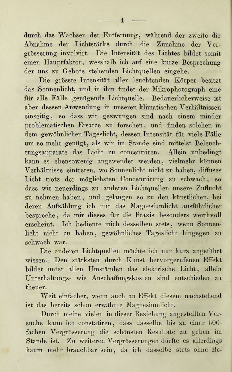 durch das Wachsen der Entfernung, während der zweite die Abnahme der Lichtstärke durch die Zunahme der Ver- grösserung involvirt. Die Intensität des Lichtes bildet somit einen Hauptfaktor, wesshalb ich auf eine kurze Besprechung der uns zu Gebote stehenden Lichtquellen eingehe. Die grösste Intensität aller leuchtenden Körper besitzt das Sonnenlicht, und in ihm findet der Mikrophotograph eine für alle Fälle genügende Lichtquelle. Bedauerlicherweise ist aber dessen Anwendung in unseren klimatischen Verhältnissen einseitig, so dass wir gezwungen sind nach einem minder problematischen Ersätze zu forschen, und finden solchen in dem gewöhnlichen Tageslicht, dessen Intensität für viele Fälle um so mehr genügt, als wir im Stande sind mittelst Beleuch- tungsapparate das Licht zu concentriren. Allein unbedingt kann es ebensowenig angewendet werden, vielmehr können Verhältnisse eintreten, wo Sonnenlicht nicht zu haben, diffuses Licht trotz der möglichsten Concentrirung zu schwach, so dass wir neuerdings zu anderen Lichtquellen unsere Zuflucht zu nehmen haben, und gelangen so zu den künstlichen, bei deren Aufzählung ich nur das Magnesiumlicht ausführlicher bespreche, da mir dieses für die Praxis besonders werthvoll erscheint. Ich bediente mich desselben stets, wenn Sonnen- licht nicht zu haben, gewöhnliches Tageslicht hingegen zu schwach war. Die anderen Lichtquellen möchte ich nur kurz angeführt wissen. Den stärksten durch Kunst hervorgerufenen Effekt bildet unter allen Umständen das elektrische Licht, allein Unterhaltungs- wie Anschaffungskosten sind entschieden zu theuer. Weit einfacher, wenn auch an Effekt diesem nachstehend ist das bereits schon erwähnte Magnesiumlicht. Durch meine vielen in dieser Beziehung angestellten Ver- suche kann ich constatiren, dass dasselbe bis zu einer 600- fachen Vevgrösserung die schönsten Resultate zu geben im Stande ist. Zu weiteren Vergrösserungen dürfte es allerdings kaum mehr brauchbar sein, da ich dasselbe stets ohne Be-