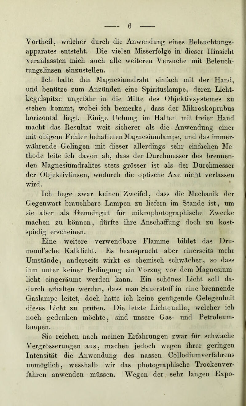 Vortheil, welcher durch die Anwendung eines Beleuchtungs- apparates entsteht. Die vielen Misserfolge in dieser Hinsicht veranlassten mich auch alle weiteren Versuche mit Beleuch- tungslinsen einzustellen. Ich halte den Magnesiumdraht einfach mit der Hand, und benütze zum Anzünden eine Spirituslampe, deren Licht- kegelspitze ungefähr in die Mitte des Objektivsystemes zu stehen kommt, wobei ich bemerke, dass der Mikroskoptubus horizontal liegt. Einige Uebung im Halten mit freier Hand macht das Resultat weit sicherer als die Anwendung einer mit obigem Fehler behafteten Magnesiumlampe, und das immer- währende Gelingen mit dieser allerdings sehr einfachen Me- thode leite ich davon ab, dass der Durchmesser des brennen- den Magnesiumdrahtes stets grösser ist als der Durchmesser der Objektivlinsen, wodurch die optische Axe nicht verlassen wird. Ich hege zwar keinen Zweifel, dass die Mechanik der Gegenwart brauchbare Lampen zu liefern im Stande ist, um sie aber als Gemeingut für mikrophotographische Zwecke machen zu können, dürfte ihre Anschaffung doch zu kost- spielig erscheinen. Eine weitere verwendbare Flamme bildet das Dru- mond’sclie Kalklicht. Es beansprucht aber einerseits mehr Umstände, anderseits wirkt es chemisch schwächer, so dass ihm unter keiner Bedingung ein Vorzug vor dem Magnesium- licht eingeräumt werden kann. Ein schönes Licht soll da- durch erhalten werden, dass man Sauerstoff in eine brennende Gaslampe leitet, doch hatte ich keine genügende Gelegenheit dieses Licht zu prüfen. Die letzte Lichtquelle, welcher ich noch gedenken möchte, sind unsere Gas- und Petroleum- lampen. Sie reichen nach meinen Erfahrungen zwar für schwache Vergrösserungen aus, machen jedoch wegen ihrer geringen Intensität die Anwendung des nassen Collodiumverfalirens unmöglich, wesshalb wir das photographische Trockenver- fahren anwenden müssen. Wegen der sehr langen Expo-