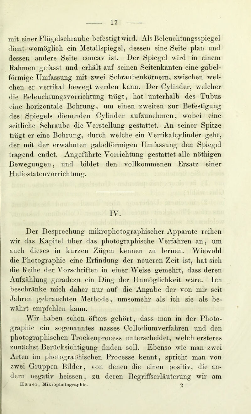 mit einer Flügelschraube befestigt wird. Als Beleuclitungsspiegel dient ^womöglich ein Metallspiegel, dessen eine Seite plan und dessen andere Seite concav ist. Der Spiegel wird in einem Rahmen gefasst und erhält auf seinen Seitenkanten eine gabel- förmige Umfassung mit zwei Schraubenkörnern, zwischen wel- chen er vertikal bewegt werden kann. Der Cylinder, welcher die Beleuchtungsvorrichtung trägt, hat unterhalb des Tubus eine horizontale Bohrung, um einen zweiten zur Befestigung des Spiegels dienenden Cylinder aufzunehmen, wobei eine seitliche Schraube die Verstellung gestattet. An seiner Spitze trägt er eine Bohrung, durch welche ein Vertikalcylinder geht, der mit der erwähnten gabelförmigen Umfassung den Spiegel tragend endet. Angeführte Vorrichtung gestattet alle nöthigen Bewegungen, und bildet den vollkommenen Ersatz einer Heliostatenvorrichtung. IV. Der Besprechung mikrophotographischer Apparate reihen wir das Kapitel über das photographische Verfahren an, um auch dieses in kurzen Zügen kennen zu lernen. Wiewohl die Photographie eine Erfindung der neueren Zeit ist, hat sich die Reihe der Vorschriften in einer Weise gemehrt, dass deren Aufzählung geradezu ein Ding der Unmöglichkeit wäre. Ich beschränke mich daher nur auf die Angabe der von mir seit Jahren gebrauchten Methode, umsomehr als ich sie als be- währt empfehlen kann. Wir haben schon öfters gehört, dass man in der Photo- graphie ein sogenanntes nasses Collodiumverfahren und den photographischen Trockenprocess unterscheidet, welch ersteres zunächst Berücksichtigung finden soll. Ebenso wie man zwei Arten im photographischen Processe kennt, spricht man von zwei Gruppen Bilder, von denen die einen positiv, die an- dern negativ heissen, zu deren Begriffserläuterung wir am Hauer, Mikrophotographie. 2