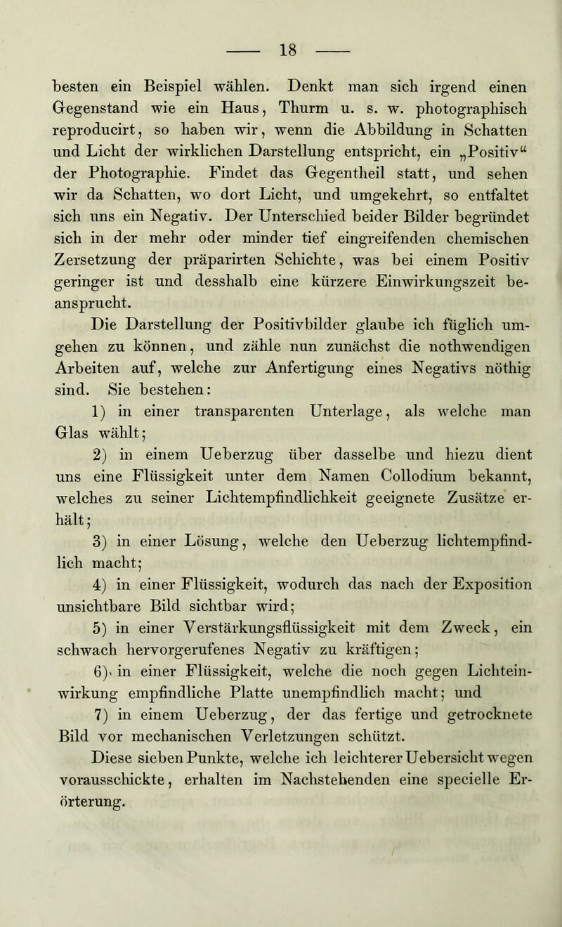 besten ein Beispiel wählen. Denkt man sich irgend einen Gegenstand wie ein Haus, Thurm u. s. w. photographisch reproducirt, so haben wir, wenn die Abbildung in Schatten und Licht der wirklichen Darstellung entspricht, ein „Positiv“ der Photographie. Findet das Gegentheil statt, und sehen wir da Schatten, wo dort Licht, und umgekehrt, so entfaltet sich uns ein Negativ. Der Unterschied beider Bilder begründet sich in der mehr oder minder tief eingreifenden chemischen Zersetzung der präparirten Schichte, was bei einem Positiv geringer ist und desshalb eine kürzere Einwirkungszeit be- ansprucht. Die Darstellung der Positivbilder glaube ich füglich um- gehen zu können, und zähle nun zunächst die nothwendigen Arbeiten auf, welche zur Anfertigung eines Negativs nöthig sind. Sie bestehen: 1) in einer transparenten Unterlage, als welche man Glas wählt; 2) in einem Ueberzug über dasselbe und hiezu dient uns eine Flüssigkeit unter dem Namen Collodium bekannt, welches zu seiner Lichtempfindlichkeit geeignete Zusätze er- hält ; 3) in einer Lösung, welche den Ueberzug lichtempfind- lich macht; 4) in einer Flüssigkeit, wodurch das nach der Exposition unsichtbare Bild sichtbar wird; 5) in einer Verstärkungsflüssigkeit mit dem Zweck, ein schwach hervorgerufenes Negativ zu kräftigen; 6) < in einer Flüssigkeit, welche die noch gegen Lichtein- wirkung empfindliche Platte unempfindlich macht; und 7) in einem Ueberzug, der das fertige und getrocknete Bild vor mechanischen Verletzungen schützt. Diese sieben Punkte, welche ich leichterer Uebersicht wegen vorausschickte, erhalten im Nachstehenden eine specielle Er- örterung.