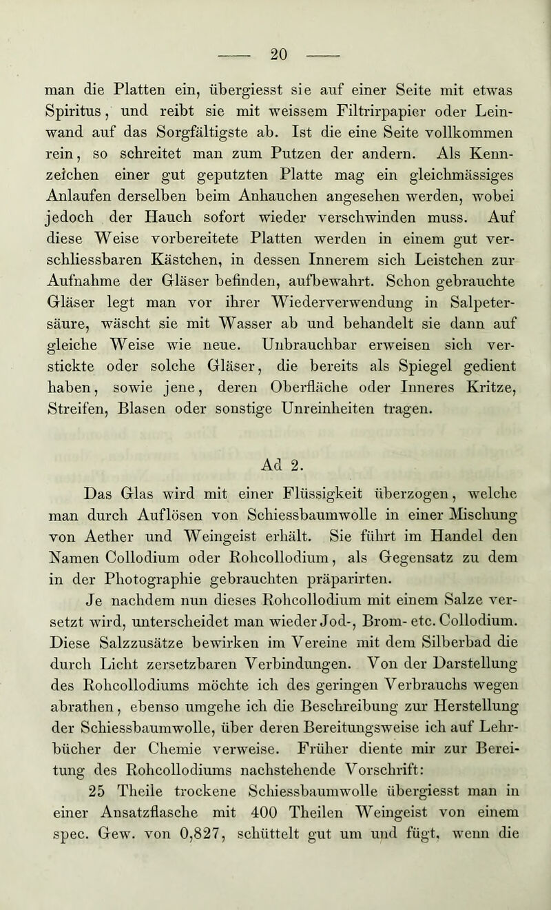 man die Platten ein, übergiesst sie auf einer Seite mit etwas Spiritus, und reibt sie mit weissem Filtrirpapier oder Lein- wand auf das Sorgfältigste ab. Ist die eine Seite vollkommen rein, so schreitet man zum Putzen der andern. Als Kenn- zeichen einer gut geputzten Platte mag ein gleiclimässiges Anlaufen derselben beim Anhauchen angesehen werden, wobei jedoch der Hauch sofort wieder verschwinden muss. Auf diese Weise vorbereitete Platten werden in einem gut ver- schliessbaren Kästchen, in dessen Innerem sich Leistchen zur Aufnahme der Gläser befinden, aufbewahrt. Schon gebrauchte Gläser legt man vor ihrer Wiederverwendung in Salpeter- säure, wäscht sie mit Wasser ab und behandelt sie dann auf gleiche Weise wie neue. Unbrauchbar erweisen sich ver- stickte oder solche Gläser, die bereits als Spiegel gedient haben, sowie jene, deren Oberfläche oder Inneres Kritze, Streifen, Blasen oder sonstige Unreinheiten tragen. Ad 2. Das Glas wird mit einer Flüssigkeit überzogen, welche man durch Auflösen von Schiessbaumwolle in einer Mischung von Aether und Weingeist erhält. Sie führt im Handel den Kamen Collodium oder Rohcollodium, als Gegensatz zu dem in der Photographie gebrauchten präparirten. Je nachdem nun dieses Rohcollodium mit einem Salze ver- setzt wird, unterscheidet man wieder Jod-, Brom-etc. Collodium. Diese Salzzusätze bewh’ken im Vereine mit dem Silberbad die durch Licht zersetzbaren Verbindungen. Von der Darstellung des Rohcollodiums möchte ich des geringen Verbrauchs wegen abrathen, ebenso umgehe ich die Beschreibung zur Herstellung der Schiessbaumwolle, über deren Bereitungsweise ich auf Lehr- bücher der Chemie verweise. Früher diente mir zur Berei- tung des Rohcollodiums nachstehende Vorschrift: 25 Tlieile trockene Schiessbaumwolle übergiesst man in einer Ansatzflasche mit 400 Theilen Weingeist von einem spec. Gew. von 0,827, schüttelt gut um und fügt, wenn die