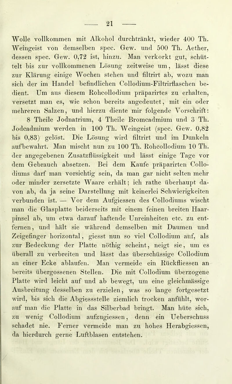 Wolle vollkommen mit Alkohol durchtränkt, wieder 400 Th. Weingeist von demselben spec. Gew. und 500 Th. Aether, dessen spec. Gew. 0,72 ist, hinzu. Man verkorkt gut, schüt- telt bis zur vollkommenen Lösung zeitweise xim, lässt diese zur Klärung einige Wochen stehen und filtrirt ab, wozu man sich der im Handel befindlichen Collodium-Filtrirflaschen be- dient. Um aus diesem Rohcollodium präparirtes zu erhalten, versetzt man es, wie schon bereits angedeutet, mit ein oder mehreren Salzen, und hierzu diente mir folgende Vorschrift: 8 Theile Jodnatrium, 4 Theile Bromcadmium und 3 Th. Jodcadmium werden in 100 Th. Weingeist (spec. Gew. 0,82 bis 0,83) gelöst. Die Lösung wird filtrirt und im Dunkeln aufbewahrt. Man mischt nun zu 100 Th. Rohcollodium 10 Th. der angegebenen Zusatzflüssigkeit und lässt einige Tage vor dem Gebrauch absetzen. Bei dem Kaufe präparirten Collo- diums darf man vorsichtig sein, da man gar nicht selten mehr oder minder zersetzte Waare erhält; ich rathe überhaupt da- von ab, da ja seine Darstellung mit keinerlei Schwierigkeiten verbunden ist. — Vor dem Aufgiessen des Collodiums wischt man die Glasplatte beiderseits mit einem feinen breiten Haar- pinsel ab, um etwa darauf haftende Unreinheiten etc. zu ent- fernen , und hält sie während demselben mit Daumen und Zeigefinger horizontal, giesst nun so viel Collodium auf, als zur Bedeckung der Platte nöthig scheint, neigt sie, um es überall zu verbreiten und lässt das überschüssige Collodium an einer Ecke ablaufen. Man vermeide ein Ritckfliessen an bereits übergossenen Stellen. Die mit Collodium überzogene Platte wird leicht auf und ab bewegt, um eine gleichmässige Ausbreitung desselben zu erzielen, was so lange fortgesetzt wird, bis sich die Abgiessstelle ziemlich trocken anfühlt, wor- auf man die Platte in das Silberbad bringt. Man hüte sich, zu wenig Collodium aufzugiessen, denn ein Ueberschuss schadet nie. Ferner vermeide man zu hohes Herabgiessen, da hierdurch gerne Luftblasen entstehen.