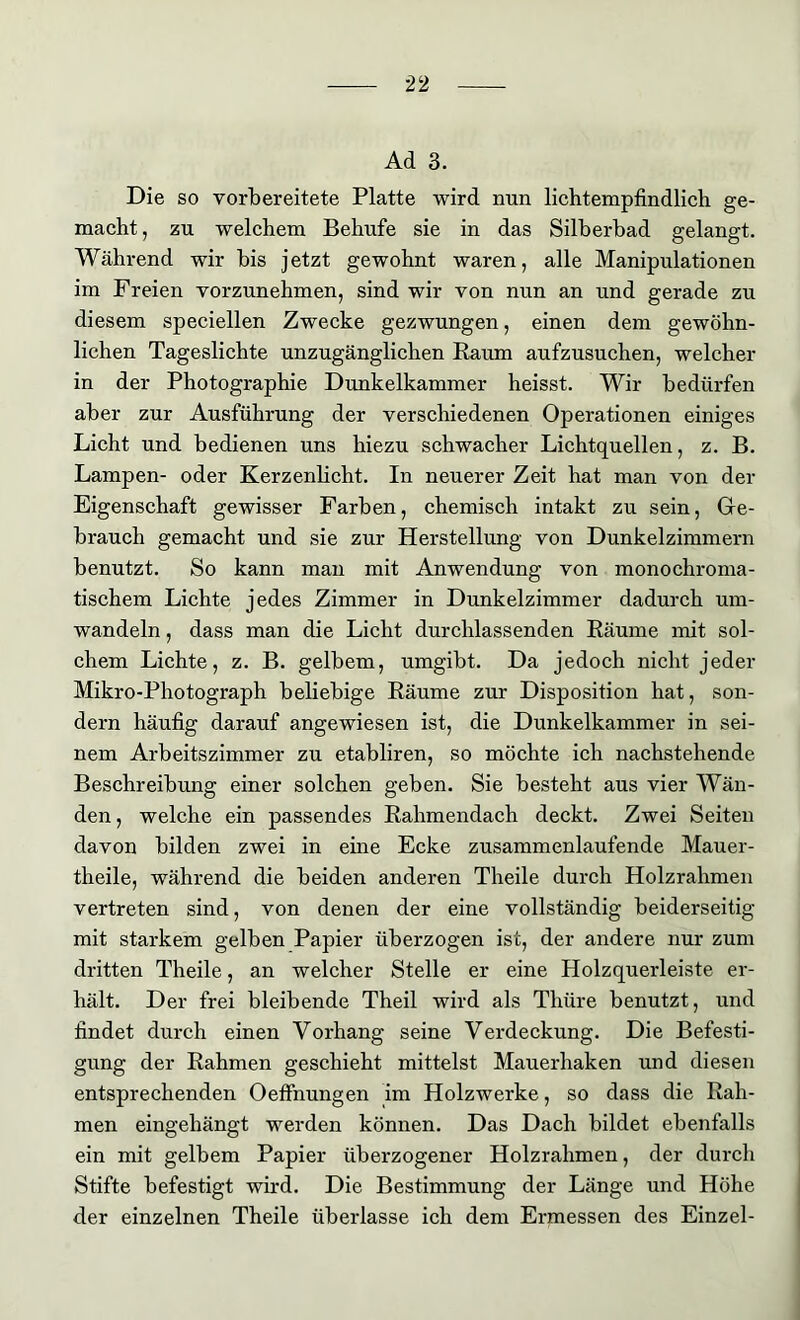 Ad 3. Die so vorbereitete Platte wird nun lichtempfindlich ge- macht , zu welchem Behufe sie in das Silberbad gelangt. Während wir bis jetzt gewohnt waren, alle Manipulationen im Freien vorzunehmen, sind wir von nun an und gerade zu diesem speciellen Zwecke gezwungen, einen dem gewöhn- lichen Tageslichte unzugänglichen Raum aufzusuchen, welcher in der Photographie Dunkelkammer heisst. Wir bedürfen aber zur Ausführung der verschiedenen Operationen einiges Licht und bedienen uns hiezu schwacher Lichtquellen, z. B. Lampen- oder Kerzenlicht. In neuerer Zeit hat man von der Eigenschaft gewisser Farben, chemisch intakt zu sein, Ge- brauch gemacht und sie zur Herstellung von Dunkelzimmern benutzt. So kann man mit Anwendung von monochroma- tischem Lichte jedes Zimmer in Dunkelzimmer dadurch um- wandeln , dass man die Licht durchlassenden Räume mit sol- chem Lichte, z. B. gelbem, umgibt. Da jedoch nicht jeder Mikro-Photograph beliebige Räume zur Disposition hat, son- dern häufig darauf angewiesen ist, die Dunkelkammer in sei- nem Arbeitszimmer zu etabliren, so möchte ich nachstehende Beschreibung einer solchen geben. Sie besteht aus vier Wän- den, welche ein passendes Rahmendach deckt. Zwei Seiten davon bilden zwei in eine Ecke zusammenlaufende Mauer- theile, während die beiden anderen Theile durch Holzrahmen vertreten sind, von denen der eine vollständig beiderseitig mit starkem gelben Papier überzogen ist, der andere nur zum dritten Theile, an welcher Stelle er eine Holzquerleiste er- hält. Der frei bleibende Theil wird als Thüre benutzt, und findet durch einen Vorhang seine Verdeckung. Die Befesti- gung der Rahmen geschieht mittelst Mauerhaken und diesen entsprechenden Oeffnungen im Holzwerke, so dass die Rah- men eingehängt werden können. Das Dach bildet ebenfalls ein mit gelbem Papier überzogener Holzrahmen, der durch Stifte befestigt wird. Die Bestimmung der Länge und Höhe der einzelnen Theile überlasse ich dem Ermessen des Einzel-