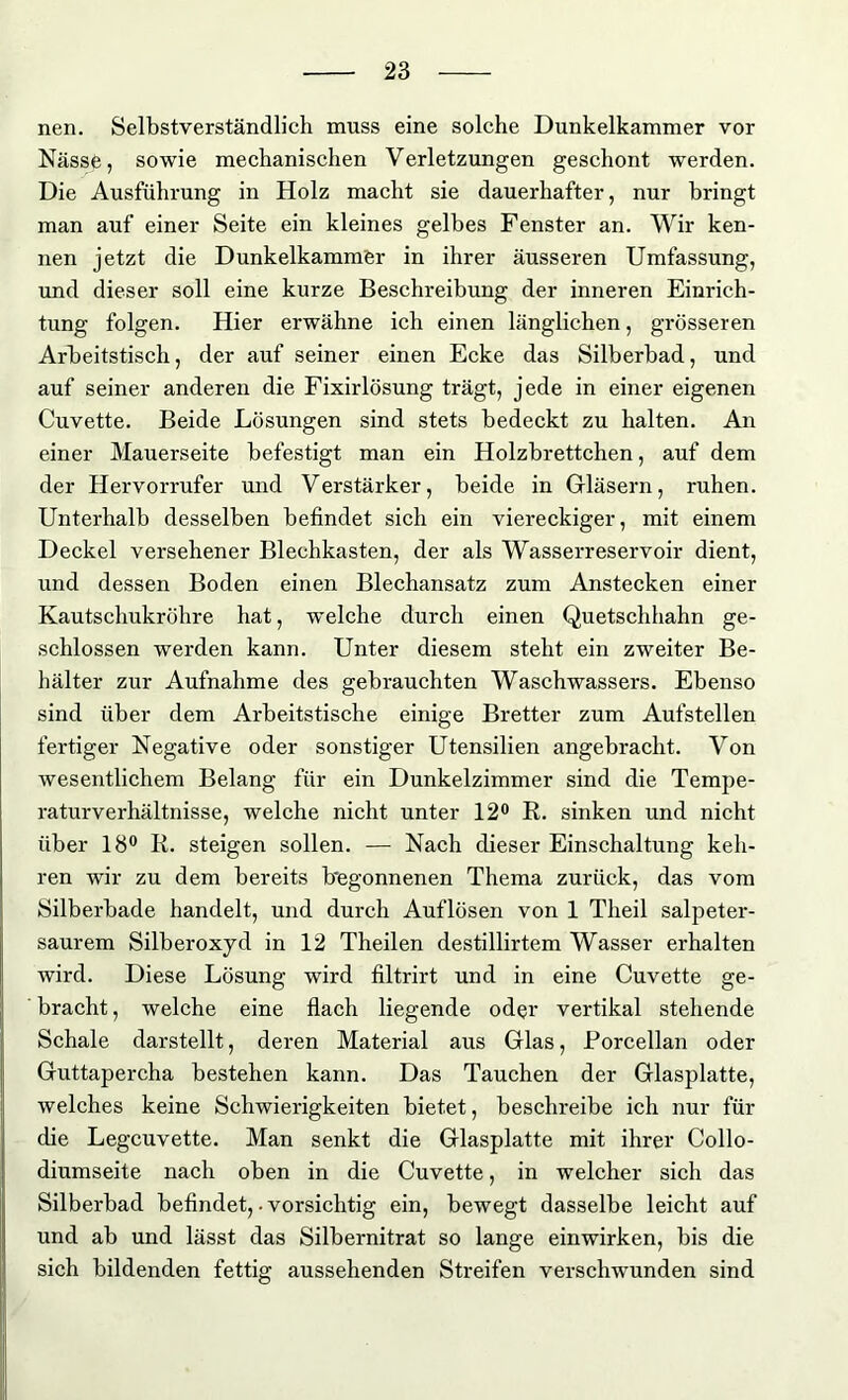 nen. Selbstverständlich muss eine solche Dunkelkammer vor Nässe, sowie mechanischen Verletzungen geschont werden. Die Ausführung in Holz macht sie dauerhafter, nur bringt man auf einer Seite ein kleines gelbes Fenster an. Wir ken- nen jetzt die Dunkelkammer in ihrer äusseren Umfassung, und dieser soll eine kurze Beschreibung der inneren Einrich- tung folgen. Hier erwähne ich einen länglichen, grösseren Arbeitstisch, der auf seiner einen Ecke das Silberbad, und auf seiner anderen die Fixirlösung trägt, jede in einer eigenen Cuvette. Beide Lösungen sind stets bedeckt zu halten. An einer Mauerseite befestigt man ein Holzbrettchen, auf dem der Hervorrufer und Verstärker, beide in Gläsern, ruhen. Unterhalb desselben befindet sich ein viereckiger, mit einem Deckel versehener Blechkasten, der als Wasserreservoir dient, und dessen Boden einen Blechansatz zum Anstecken einer Kautschukröhre hat, welche durch einen Quetschhahn ge- schlossen werden kann. Unter diesem steht ein zweiter Be- hälter zur Aufnahme des gebrauchten Waschwassers. Ebenso sind über dem Arbeitstische einige Bretter zum Aufstellen fertiger Negative oder sonstiger Utensilien angebracht. Von wesentlichem Belang für ein Dunkelzimmer sind die Tempe- raturverhältnisse, welche nicht unter 12° R. sinken und nicht über 18° R. steigen sollen. — Nach dieser Einschaltung keh- ren wir zu dem bereits Begonnenen Thema zurück, das vom Silberbade handelt, und durch Auflösen von 1 Theil salpeter- saurem Silberoxyd in 12 Theilen destillirtem Wasser erhalten wird. Diese Lösung wird filtrirt und in eine Cuvette ge- bracht , welche eine flach liegende oder vertikal stehende Schale darstellt, deren Material aus Glas, Rorcellan oder Guttapercha bestehen kann. Das Tauchen der Glasplatte, welches keine Schwierigkeiten bietet, beschreibe ich nur für die Legcuvette. Man senkt die Glasplatte mit ihrer Collo- diumseite nach oben in die Cuvette, in welcher sich das Silberbad befindet,. vorsichtig ein, bewegt dasselbe leicht auf und ab und lässt das Silbernitrat so lange einwirken, bis die sich bildenden fettig aussehenden Streifen verschwunden sind