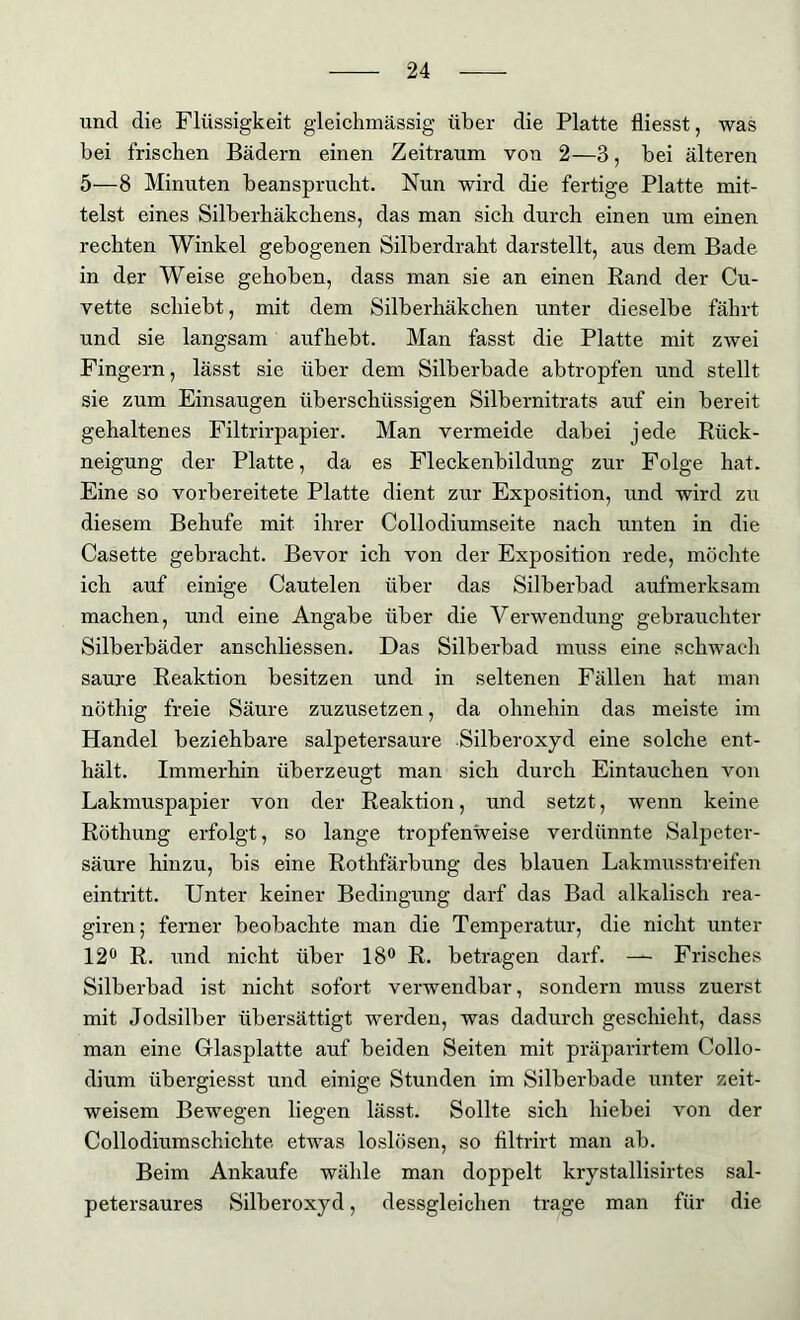 und die Flüssigkeit gleichmässig über die Platte tliesst, was bei frischen Bädern einen Zeitraum von 2—3, bei älteren 5—8 Minuten beansprucht. Nun wird die fertige Platte mit- telst eines Silberhäkchens, das man sich durch einen um einen rechten Winkel gebogenen Silberdraht darstellt, aus dem Bade in der Weise gehoben, dass man sie an einen Rand der Cu- vette schiebt, mit dem Silberhäkchen unter dieselbe fährt und sie langsam aufhebt. Man fasst die Platte mit zwei Fingern, lässt sie über dem Silberbade abtropfen und stellt sie zum Einsaugen überschüssigen Silbernitrats auf ein bereit gehaltenes Filtrirpapier. Man vermeide dabei jede Rück- neigung der Platte, da es Fleckenbildung zur Folge hat. Eine so vorbereitete Platte dient zur Exposition, und wird zu diesem Behufe mit ihrer Collodiumseite nach unten in die Casette gebracht. Bevor ich von der Exposition rede, möchte ich auf einige Cautelen über das Silberbad aufmerksam machen, und eine Angabe über die Verwendung gebrauchter Silberbäder anschliessen. Das Silberbad muss eine schwach saure Reaktion besitzen und in seltenen Fällen hat man nöthig freie Säure zuzusetzen, da ohnehin das meiste im Handel beziehbare salpetersaure Silberoxyd eine solche ent- hält. Immerhin überzeugt man sich durch Eintauchen von Lakmuspapier von der Reaktion, und setzt, wenn keine Röthung erfolgt, so lange tropfenweise verdünnte Salpeter- säure hinzu, bis eine Rothfärbung des blauen Lakmusstreifen eintritt. Unter keiner Bedingung darf das Bad alkalisch rea- giren; ferner beobachte man die Temperatur, die nicht unter 12° R. und nicht über 18° R. betragen darf. — Frisches Silberbad ist nicht sofort verwendbar, sondern muss zuerst mit Jodsilber übersättigt werden, was dadurch geschieht, dass man eine Glasplatte auf beiden Seiten mit präparirtem Collo- dium übergiesst und einige Stunden im Silberbade unter zeit- weisem Bewegen liegen lässt. Sollte sich hiebei von der Collodiumschichte etwas loslösen, so filtrirt man ab. Beim Ankäufe wähle man doppelt krystallisirtes sal- petersaures Silberoxyd, dessgleichen trage man für die