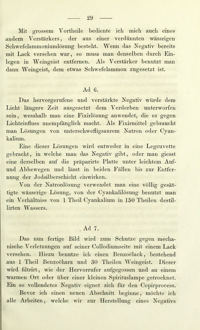 Mit o-rossem Vortheile bediente ich mich auch eines o andern V erstärkers, der aus einer verdünnten wässrigen Schwefelammoniumlösung besteht. Wenn das Negativ bereits mit Lack versehen war, so muss man denselben durch Ein- legen in Weingeist entfernen. Als Verstärker benutzt man dann Weingeist, dem etwas Schwefelammon zugesetzt ist. Ad 6. Das hervorgerufene und verstärkte Negativ würde dem Licht längere Zeit ausgesetzt dem Verderben unterworfen sein, wesshalb man eine Fixirlösung anwendet, die es gegen Lichteinfluss unempfänglich macht. Als Fixirmittel gebraucht man Lösungen von unterschwefligsaurem Natron oder Cyan- kalium. Eine dieser Lösungen wird entweder in eine Legcuvette gebracht, in welche man das Negativ gibt, oder man giesst eine derselben auf die präparirte Platte unter leichtem Auf- und Abbewegen und lässt in beiden Fällen bis zur Entfer- nung der Jodsilberschicht einwirken. Von der Natronlösung verwendet man eine völlig gesät- tigte wässerige Lösung, von der Cyankalilösung benutzt man ein Verhältniss von 1 Theil Cyankalium in 150 Theilen destil- lirten Wassers. Ad 7. Das nun fertige Bild wird zum Schutze gegen mecha- nische Verletzungen auf seiner Collodiumseite mit einem Lack versehen. Hiezu benutze ich einen Benzoelack, bestehend aus 1 Theil Benzoeharz und 30 Theilen Weingeist. Dieser wird flltrirt, wie der Hervorrufer aufgegossen und an einem warmen Ort oder über einer kleinen Spirituslampe getrocknet. Ein so vollendetes Negativ eignet sich für den Copirprocess. Bevor ich einen neuen Abschnitt beginne, möchte ich alle Arbeiten, welche wir zur Herstellung eines Negativs