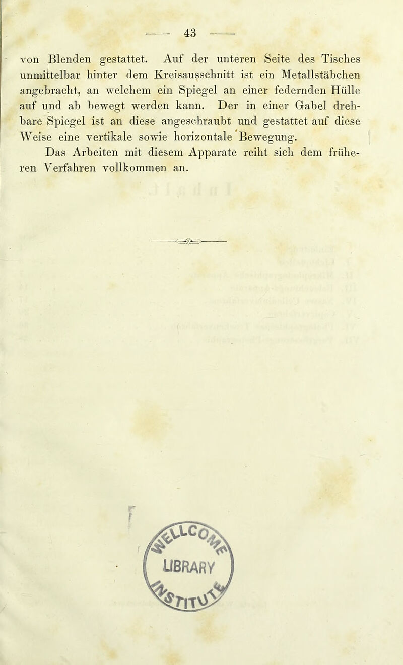 von Blenden gestattet. Auf der unteren Seite des Tisches unmittelbar hinter dem Kreisausschnitt ist ein Metallstäbchen angebracht, an welchem ein Spiegel an einer federnden Hülle auf und ab bewegt werden kann. Der in einer Gabel dreh- bare Spiegel ist an diese angeschraubt und gestattet auf diese Weise eine vertikale sowie horizontale Bewegung. Das Arbeiten mit diesem Apparate reiht sich dem frühe- ren Verfahren vollkommen an. - - - - r