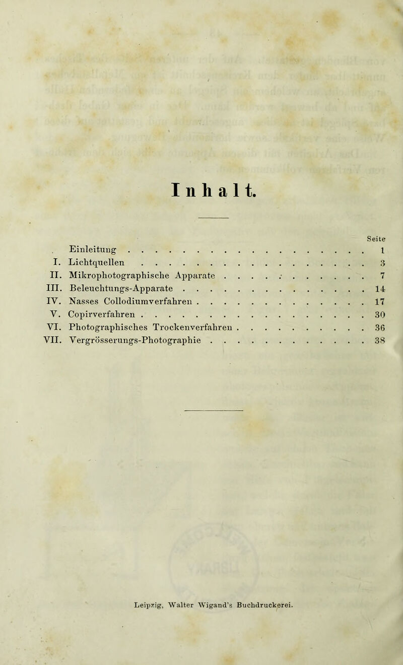 Inhalt. Seite Einleitung 1 I. Lichtquellen 3 II. Mikrophotographische Apparate ...... 7 III. Beleuchtungs-Apparate 14 IY. Nasses Collodiumverfahren 17 V. Copirverfahren 30 VI. Photographisches Trockenverfahren 36 VII. Vergrösserungs-Photographie 38 Leipzig, Walter Wigand’s Buchilruckerei.