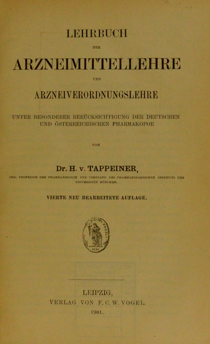 LEHRBUCH DEK UND ARZNEIVERORDNUNGSLEHRE UNTER BESONDERER BERÜCKSICHTIGUNG DER DEUTSCHEN UND ÖSTERREICHISCHEN PHARMAKOPOE VON Dr. H. v. TAPPEINER, ORD. PROFESSOR DER PHARMAKOLOGIE UND VORSTAND DES PHARMAKOLOGISCHEN INSTITUTS DER UNIVERSITÄT MÜNCHEN. VIERTE NEU BEARBEITETE AUFLAGE. LEIPZIG, VERLAG VON F. C. W. VOGEL. 1901.