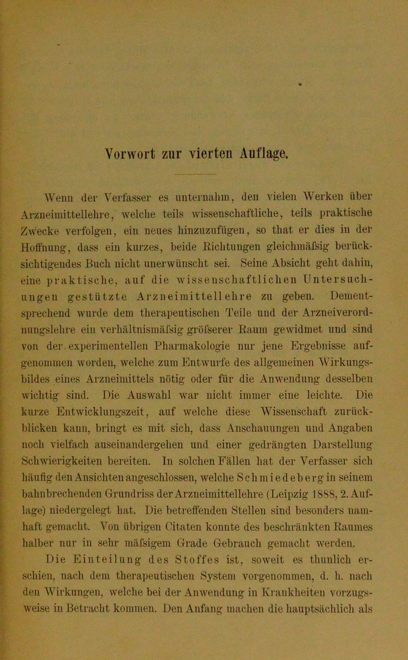 Vorwort zur vierten Auflage. Wenn der Verfasser es unternahm, den vielen Werken über Arzneimittellehre, welche teils wissenschaftliche, teils praktische Zwecke verfolgen, ein neues hinzuzufügen, so that er dies in der Hoffnung, dass ein kurzes, beide Richtungen gleichmäfsig berück- sichtigendes Buch nicht unerwünscht sei. Seine Absicht geht dahin, eine praktische, auf die wissenschaftlichen Untersuch- ungen gestützte Arzneimittellehre zu geben. Dement- sprechend wurde dem therapeutischen 'feile und der Arzneiverord- nungslehre ein verhältnismäfsig grüfserer Raum gewidmet und sind von der experimentellen Pharmakologie nur jene Ergebnisse auf- genommen worden, welche zum Entwürfe des allgemeinen Wirkungs- bildes eines Arzneimittels nötig oder für die Anwendung desselben wichtig sind. Die Auswahl war nicht immer eine leichte. Die kurze Entwicklungszeit, auf welche diese Wissenschaft zuriick- blicken kann, bringt es mit sich, dass Anschauungen und Angaben noch vielfach auseinandergehen und einer gedrängten Darstellung Schwierigkeiten bereiten. In solchen Fällen hat der Verfasser sich häufig den Ansichten angeschlossen, welche S c h m i e d e b erg in seinem bahnbrechenden Grundriss der Arzneimittellehre (Leipzig 1888,2. Auf- lage) niedergelegt hat. Die betreffenden Stellen sind besonders nam- haft gemacht. Von übrigen Citaten konnte des beschränkten Raumes halber nur in sehr mäfsigem Grade Gebrauch gemacht werden. Die Einteilung des Stoffes ist, soweit es thunlich er- schien, nach dem therapeutischen System vorgenommen, d. h. nach den Wirkungen, welche bei der Anwendung in Krankheiten vorzugs- weise in Betracht kommen. Den Anfang machen die hauptsächlich als