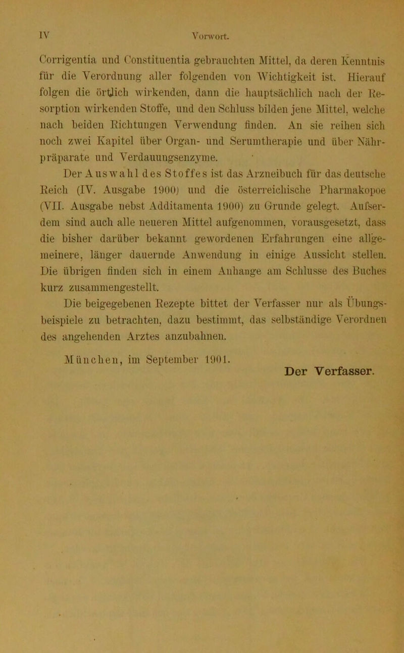 Corrigentia und Constituentia gebrauchten Mittel, da deren Kenntnis für die Verordnung aller folgenden von Wichtigkeit ist. Hierauf folgen die örtlich wirkenden, dann die hauptsächlich nach der Re- sorption wirkenden Stoffe, und den Schluss bilden jene Mittel, welche nach beiden Richtungen Verwendung finden. An sie reihen sich noch zwei Kapitel über Organ- und Serumtherapie und über Nähr- präparate und Verdauungsenzyme. Der Auswahl des Stoffes ist das Arzneibuch für das deutsche Reich (IV. Ausgabe 1900) und die österreichische Pharmakopoe (VII. Ausgabe nebst Additamenta 1900) zu Grunde gelegt. Aufser- dem sind auch alle neueren Mittel aufgenommen, vorausgesetzt, dass die bisher darüber bekannt gewordenen Erfahrungen eine allge- meinere, länger dauernde Anwendung in einige Aussicht stellen. Die übrigen finden sich in einem Anhänge am Schlüsse des Buches kurz zusammengestellt. Die beigegebenen Rezepte bittet der Verfasser nur als Übungs- beispiele zu betrachten, dazu bestimmt, das selbständige Verordnen des angehenden Arztes anzubahnen. München, im September 1901. Der Verfasser.