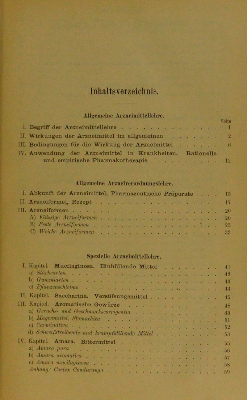 Inhaltsverzeichnis. Allgemeine Arzneimittellehre. Seite I. Begriff der Arzneimittellehre 1 II. Wirkungen der Arzneimittel im allgemeinen 2 III. Bedingungen für die Wirkung der Arzneimittel (i IV. Anwendung der Arzneimittel in Krankheiten. Rationelle und empirische Pharmakotherapie 12 Allgemeine Arznei verordn ungsleli re. I. Abkunft der Arzneimittel, Pharmazeutische Präparate ... 15 II. Arzneiformel, Rezept 17 III. Arzneiformen 2» A) Flüssige Arzneiformen 20 B) Feste Arzneiformen ‘ . 25 C) Weiche Arzneiformen 33 Spezielle Arzneimittellehre. I. Kapitel. Mucilaginosa. Einhüllende Mittel 11 n> Stärkearten b) Gummiarten c) Pflanzenselileime 44 II. Kapitel. Saecharina. Versüfsungsmittel 45 III. Kapitel. Aromatische Gewürze 48 a) Geruchs- und Geschmackscorrigentia 49 b) Magermittel, Stomachica ' 51 c) Carrninativa d) Schweifstrribcnde und krampfstillende Mittel 53 IV. Kapitel. Amara. Bittermittel 55 a) Amara pura eg b) Amara aromatica 57 c) Amara mucilaginosa 50 Anhang: Cortex Oondurango 50