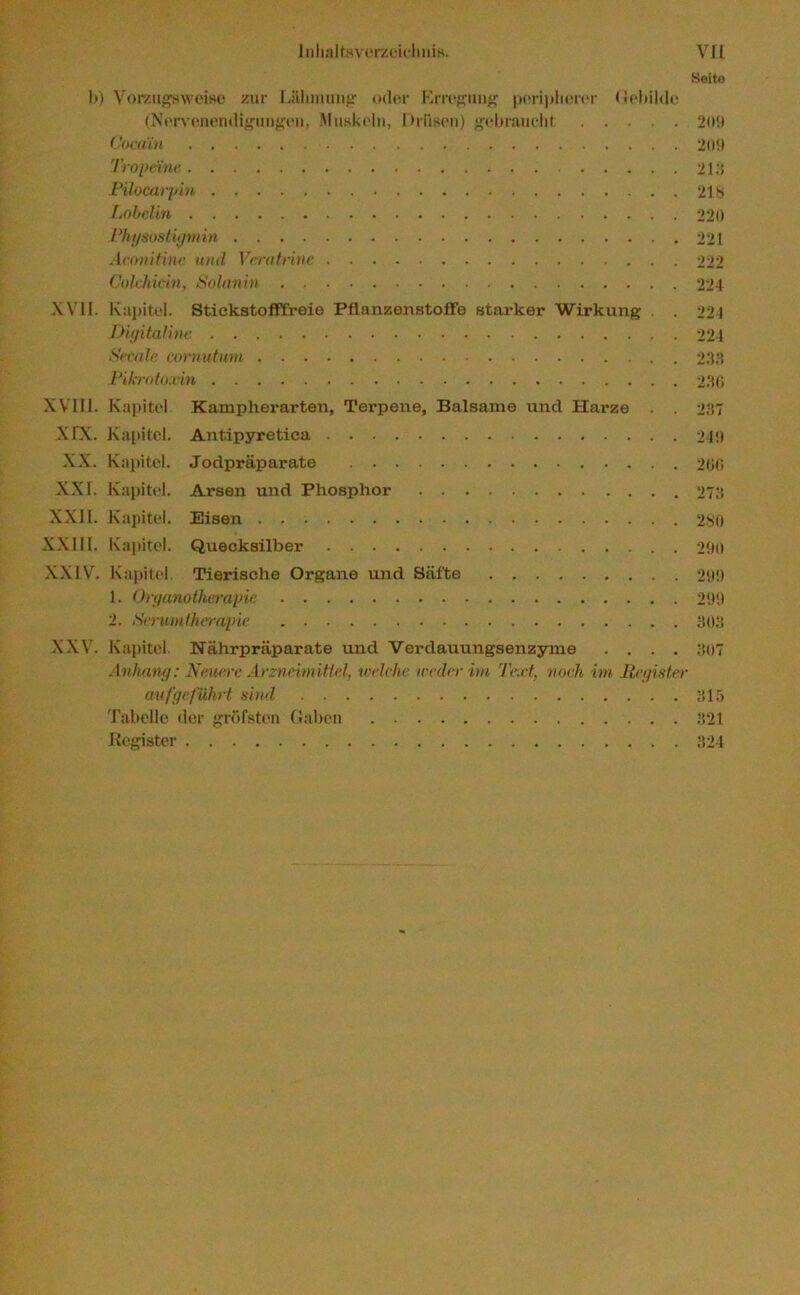 Seite I») Vorzugsweise zur Lähmung oder Erregung peripherer Gebilde (Nervenendigungen, Muskeln, Drüsen) gebraucht 209 Cocain 209 Tropeine 213 Pilocarpin 213 Lobelin 220 Physostigmin 221 Aconitine mul Veratrine 222 Colchiein, Solanin 224 XVII. Kapitel. Stickstofffreie Pflanzenstoffe starker Wirkung . . 221 Digitaline 224 Secale cornutum 233 Pikmto.rin 230 XVIII. Kapitel Kampherarten, Tei’pene, Balsame und Harze . . 237 XTX. Kapitel. Antipyretica 249 XX. Kapitel. Jodpräparate 200 XXL Kapitel. Arsen und Phosphor 273 XXII. Kapitel. Eisen 280 XXUI. Kapitel. Quecksilber 290 XXIV. Kapitel Tierische Organe und Säfte 299 1. Organotherapie. 299 2. Serumtherapie 303 XXV. Kapitel. Nährpräparate und Verdauungsenzyme .... 307 Anhang: Neuere Arzneimittel, welche weder im Text, noch im Register auf geführt sind 315 Tabelle der gröfstcn Gaben 321 Register 324