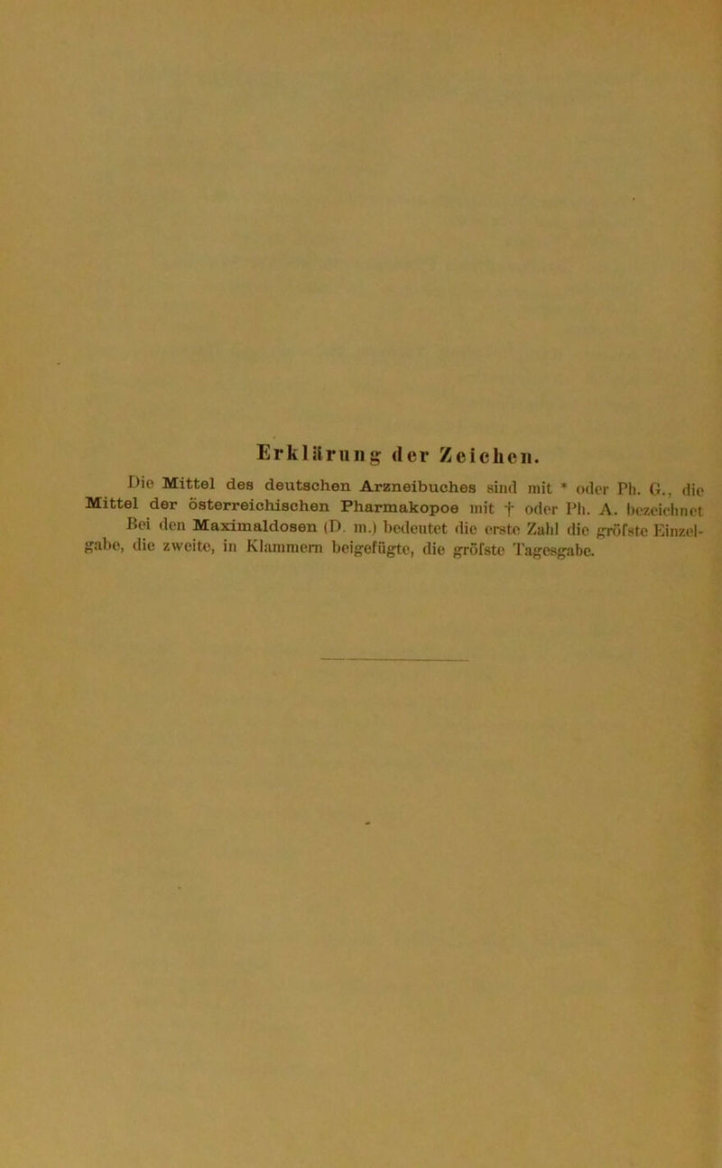 Erklärung der Zeichen. Die Mittel des deutschen Arzneibuches sind mit * oder Ph. G., die Mittel der österreichischen Pharmakopoe mit + oder Ph. A. bezeichnet Bei den Maximaldosen (D. m.) bedeutet die erste Zahl die gröfste Einzel- gabe, die zweite, in Klammem beigefügte, die gröfstc Tagesgabe.