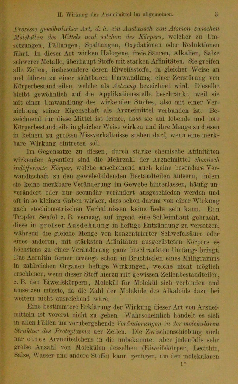 Prozesse gewöhnlicher Art, d. h. ein Austausch von Atomen zwischen Molekülen des Mittels und solchen des Körpers, welcher zu Um- setzungen, Fällungen, Spaltungen, Oxydationen oder Reduktionen führt. In dieser Art wirken Halogene, freie Säuren, Alkalien, Salze schwerer Metalle, überhaupt Stoffe mit starken Affinitäten. Sie greifen alle Zellen, insbesondere deren Eiweifsstoffe, in gleicher Weise an und führen zu einer sichtbaren Umwandlung, einer Zerstörung von Körperbestandteilen, welche als Aetzuny bezeichnet wird. Dieselbe bleibt gewöhnlich auf die Applikationsstelle beschränkt, weil sie mit einer Umwandlung des wirkenden Stoffes, also mit einer Ver- nichtung seiner Eigenschaft als Arzneimittel verbunden ist. Be- zeichnend für diese Mittel ist ferner, dass sie auf lebende und tote Körperbestandteile in gleicher Weise wirken und ihre Menge zu diesen in keinem zu grofsen Missverhältnisse stehen darf, wenn eine merk- bare Wirkung eintreten soll. Im Gegensätze zu diesen, durch starke chemische Affinitäten wirkenden Agentien sind die Mehrzahl der Arzneimittel chemisch indifferente Körper, welche anscheinend auch keine besondere Ver- wandtschaft zu den gewebebildenden Bestandteilen äufsern, indem sie keine merkbare Veränderung im Gewebe hinterlassen, häufig un- verändert oder nur secundär verändert ausgeschieden werden und oft in so kleinen Gaben wirken, dass schon darum von einer Wirkung nach stöchiometrischen Verhältnissen keine Rede sein kann. Ein Tropfen Senföl z. B. vermag, auf irgend eine Schleimhaut gebracht, diese in grofser Ausdehnung in heftige Entzündung zu versetzen, während die gleiche Menge von konzentrierter Schwefelsäure oder eines anderen, mit stärksten Affinitäten ausgerüsteten Körpers es höchstens zu einer Veränderung ganz beschränkten Umfangs bringt. Das Aconitin ferner erzeugt schon in Bruchteilen eines Milligramms in zahlreichen Organen heftige Wirkungen, welche nicht möglich erschienen, wenn dieser Stoff hierzu mit gewissen Zellenbestandteilen, z. B. den Eiweifskörpern, Molekül für Molekül sich verbinden und umsetzen müsste, da die Zahl der Moleküle des Alkaloids dazu bei weitem nicht ausreichend wäre. Eine bestimmtere Erklärung der Wirkung dieser Art von Arznei- mitteln ist vorerst nicht zu geben. Wahrscheinlich handelt es sich in allen Fällen um vorübergehende Veränderungen in der molekularen Struktur des Protoplasma der Zellen. Die Zwischenschiebuug auch nur eines Arzneiteilchens in die unbekannte, aber jedenfalls sehr grolse Anzahl von Molekülen desselben (Eiweifskörper, Lecithin, Salze, Wasser und andere Stoffe) kann genügen, um den molekularen l*