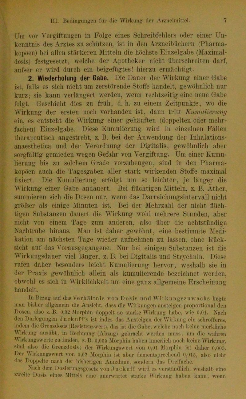Um vor Vergiftungen in Folge eines Schreibfehlers oder einer Un- kenntnis des Arztes zu schützen, ist in den Arzneibüchern (Pharma- kopoen) bei allen stärkeren Mitteln die höchste Einzelgabe (Maximal- dosis) festgesetzt, welche der Apotheker nicht überschreiten darf, aufser er wird durch ein beigefügtes! hierzu ermächtigt. 2. Wiederholung der Gabe. Die Dauer der Wirkung einer Gabe ist. falls es sich nicht um zerstörende Stoffe handelt, gewöhnlich nur kurz; sie kann verlängert werden, wenn rechtzeitig eine neue Gabe folgt. Geschieht dies zu früh, d. h. zu einem Zeitpunkte, wo die Wirkung der ersten noch vorhanden ist. dann tritt Kumulierung ein. es entsteht die Wirkung einer gehäuften (doppelten oder mehr- fachen) Einzelgabe. Diese Kumulierung wird in einzelnen Fällen therapeutisch angestrebt, z. B. bei der Anwendung der Inhalations- anaesthetica und der Verordnung der Digitalis, gewöhnlich aber sorgfältig gemieden wegen Gefahr von Vergiftung. Um einer Kumu- lierung bis zu solchem Grade vorzubeugen, sind in den Pharma- kopoen auch die Tagesgaben aller stark wirkenden Stoffe maximal fixiert. Die Kumulierung erfolgt um so leichter, je länger die Wirkung einer Gabe andauert. Bei flüchtigen Mitteln, z. B. Äther, summieren sich die Dosen nur, wenn das Darreichungsintervall nicht gröfser als einige Minuten ist. Bei der Mehrzahl der nicht flüch- tigen Substanzen dauert die Wirkung wohl mehrere Stunden, aber nicht von einem Tage zum anderen, also über die achtstündige Nachtruhe hinaus. Man ist daher gewöhnt, eine bestimmte Medi- kation am nächsten Tage wieder aufnehmen zu lassen, ohne Rück- sicht auf das Vorausgegangene. Nur bei einigen Substanzen ist die Wirkungsdauer viel länger, z. B. bei Digitalis und Strychnin. Diese rufen daher besonders leicht Kumulierung hervor, weshalb sie in der Praxis gewöhnlich allein als kumulierende bezeichnet werden, obwohl es sich in Wirklichkeit um eine ganz allgemeine Erscheinung handelt. In Bezug auf das Verhältnis von Dosis und Wirkungszuwachs hegte man bisher allgemein die Ansicht, dass die Wirkungen ansteigen proportional den Dosen, also z. B. 0,02 Morphin doppelt so starke Wirkung habe, wie 0,01. Nach den Darlegungen Juekuff’s ist indes das Ansteigen der Wirkung ein schrofferes, indem die Grenzdosis (Resistenzwert), das ist die Gabe, welche noch keine merkliche Wirkung ausübt, in Rechnung (Abzug) gebracht werden muss, um die wahren Wirkungswerte zu finden, z. B. 0,005 Morphin haben innerlich noch keine Wirkung, sind also die Grenzdosis; der Wirkungswert von u,01 Morphin ist daher 0,005. Der Wirkungswert von 0,02 Morphin ist aber dementsprechend 0,015, also nicht das Doppelte nach der bisherigen Annahme, sondern das Dreifache. Nach dem Dosierungsgesetz von Juck uff wird cs verständlich, weshalb eine zweite Dosis eines Mittels eine unerwartet starke Wirkung haben kann, wenn