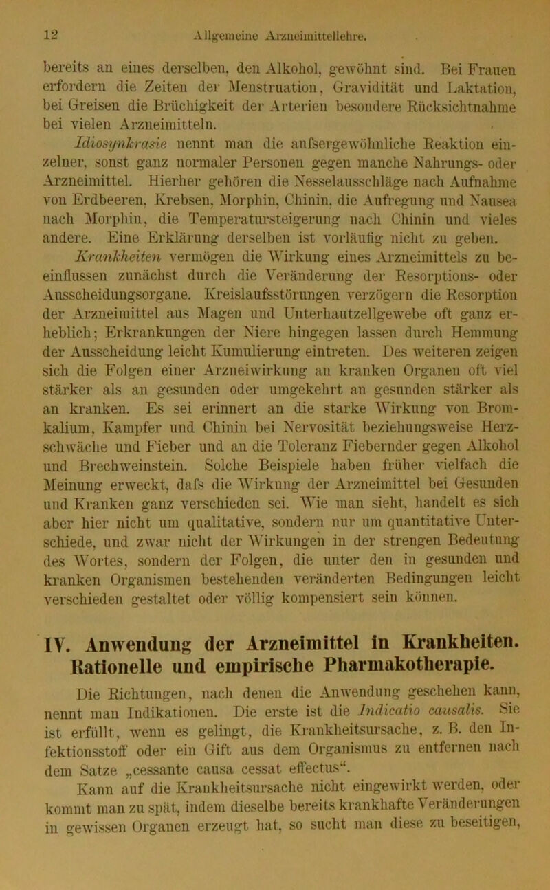 bereits an eines derselben, den Alkohol, gewöhnt sind. Bei Frauen erfordern die Zeiten der Menstruation, Gravidität und Laktation, bei Greisen die Brüchigkeit der Arterien besondere Rücksichtnahme bei vielen Arzneimitteln. Idiosynkrasie nennt man die außergewöhnliche Reaktion ein- zelner, sonst ganz normaler Personen gegen manche Nahrungs- oder Arzneimittel. Hierher gehören die Nesselausschläge nach Aufnahme von Erdbeeren, Krebsen, Morphin, Chinin, die Aufregung und Nausea nach Morphin, die Temperatursteigerung nach Chinin und vieles andere. Eine Erklärung derselben ist vorläufig nicht zu geben. Krankheiten vermögen die Wirkung eines Arzneimittels zu be- einflussen zunächst durch die Veränderung der Resorptions- oder Ausscheidungsorgane. Kreislaufsstörungen verzögern die Resorption der Arzneimittel aus Magen und Unterhautzellgewebe oft ganz er- heblich; Erkrankungen der Niere hingegen lassen durch Hemmung der Ausscheidung leicht Kumulierung eintreten. Des weiteren zeigen sich die Folgen einer Arzneiwirkung an kranken Organen oft viel stärker als an gesunden oder umgekehrt an gesunden stärker als an kranken. Es sei erinnert an die starke Wirkung von Brom- kalium. Kampfer und Chinin bei Nervosität beziehungsweise Herz- schwäche und Fieber und an die Toleranz Fiebernder gegen Alkohol und Brechweinstein. Solche Beispiele haben früher vielfach die Meinung erweckt, dafs die Wirkung der Arzneimittel bei Gesunden und Kranken ganz verschieden sei. Wie man sieht, handelt es sich aber hier nicht um qualitative, sondern nur um quantitative Unter- schiede, und zwar nicht der Wirkungen in der strengen Bedeutung des Wortes, sondern der Folgen, die unter den in gesunden und kranken Organismen bestehenden veränderten Bedingungen leicht verschieden gestaltet oder völlig kompensiert sein können. IV. Anwendung der Arzneimittel in Krankheiten. Kationelle und empirische Pharmakotherapie. Die Richtungen, nach denen die Anwendung geschehen kann, nennt man Indikationen. Die erste ist die Indicatio causalis. Sie ist erfüllt, wenn es gelingt, die Krankheitsursache, z. B. den In- fektionsstoff oder ein Gift aus dem Organismus zu entfernen nach dem Satze „cessante causa cessat eftectus“. Kann auf die Krankheitsursache nicht eingewirkt werden, oder kommt man zu spät, indem dieselbe bereits krankhafte Veränderungen in gewissen Organen erzeugt hat, so sucht man diese zu beseitigen,