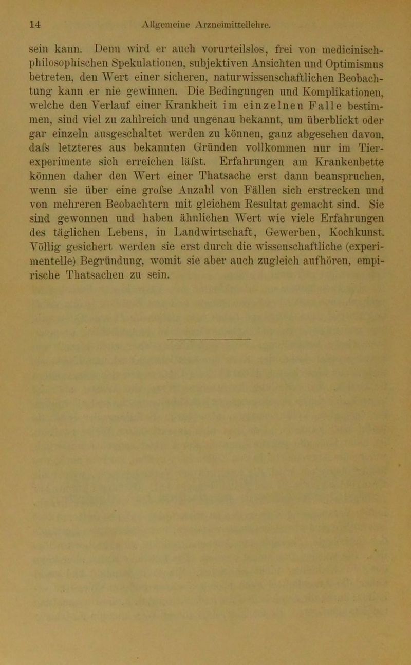 sein kann. Denn wird er auch vorurteilslos, frei von medicinisch- philosophischen Spekulationen, subjektiven Ansichten und Optimismus betreten, den Wert einer sicheren, naturwissenschaftlichen Beobach- tung- kann er nie gewinnen. Die Bedingungen und Komplikationen, welche den Verlauf einer Krankheit im einzelnen Falle bestim- men, sind viel zu zahlreich und ungenau bekannt, um überblickt oder gar einzeln ausgeschaltet werden zu können, ganz abgesehen davon, dafs letzteres aus bekannten Gründen vollkommen nur im Tier- experimente sich erreichen läfst. Erfahrungen am Krankenbette können daher den Wert einer Thatsache erst dann beanspruchen, wenn sie über eine grofse Anzahl von Fällen sich erstrecken und von mehreren Beobachtern mit gleichem Resultat gemacht sind. Sie sind gewonnen und haben ähnlichen Wert wie viele Erfahrungen des täglichen Lebens, in Landwirtschaft, Gewerben, Kochkunst. Völlig gesichert werden sie erst durch die wissenschaftliche (experi- mentelle) Begründung, womit sie aber auch zugleich auf hören, empi- rische Thatsachen zu sein.
