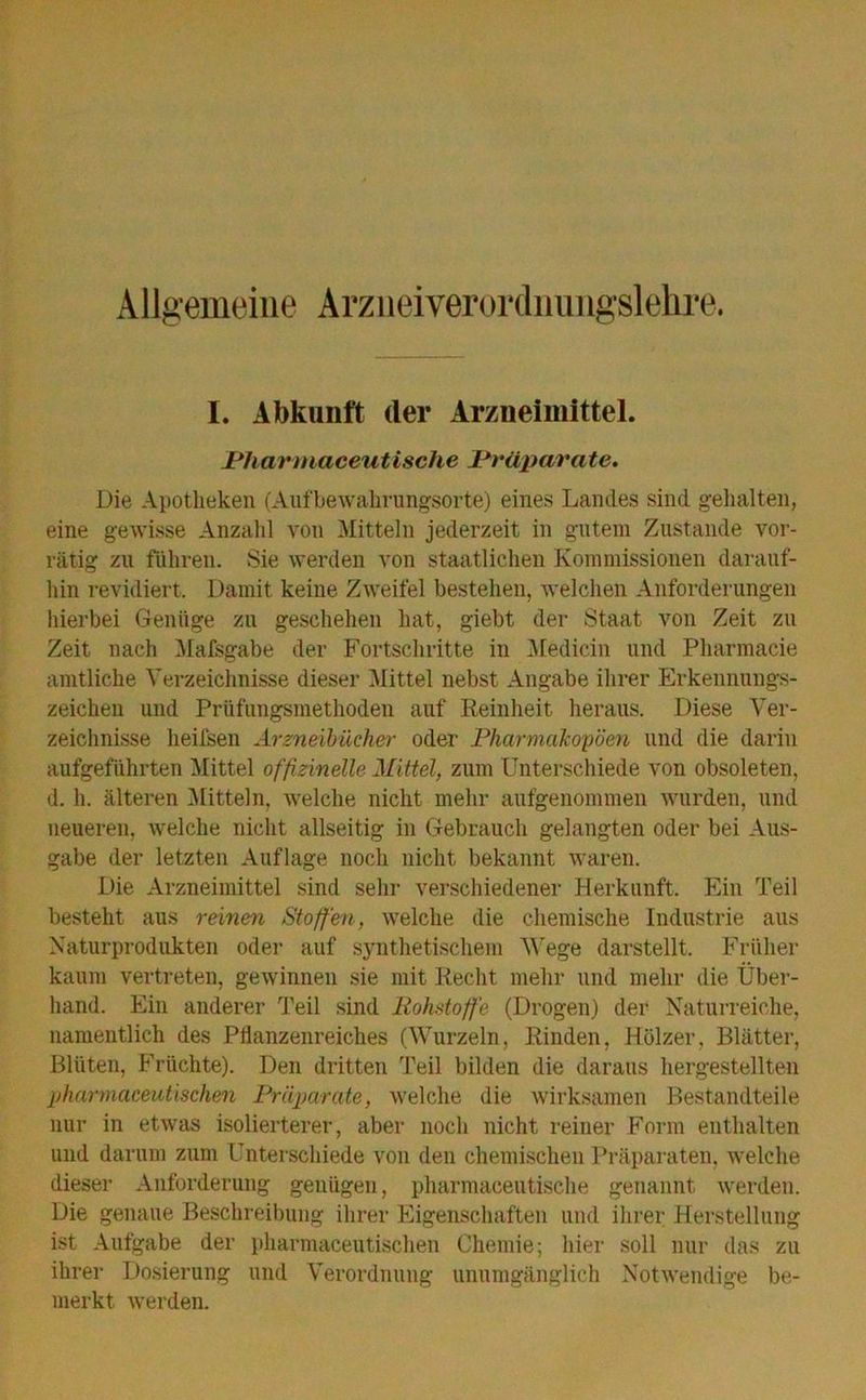 Allgemeine Arzneiverordnungslehre. I. Abkunft der Arzneimittel. JPhannaceutische Prüparate. Die Apotheken (Aufbewahrungsorte) eines Landes sind gehalten, eine gewisse Anzahl von Mitteln jederzeit in gutem Zustande vor- rätig zu führen. Sie werden von staatlichen Kommissionen darauf- hin revidiert. Damit keine Zweifel bestehen, welchen Anforderungen hierbei Genüge zu geschehen hat, giebt der Staat von Zeit zu Zeit nach Mafsgabe der Fortschritte in Medicin und Pharmacie amtliche Verzeichnisse dieser Mittel nebst Angabe ihrer Erkennungs- zeichen und Prüfungsmethoden auf Reinheit heraus. Diese Ver- zeichnisse heifsen Arzneibücher oder Pharmakopoen und die darin aufgeführten Mittel offizineile Mittel, zum Unterschiede von obsoleten, d. h. älteren Mitteln, welche nicht mehr aufgenommen wurden, und neueren, Avelche nicht allseitig in Gebrauch gelangten oder bei Aus- gabe der letzten Auflage noch nicht bekannt waren. Die Arzneimittel sind sehr verschiedener Herkunft. Ein Teil besteht aus reinen Stoffen, welche die chemische Industrie aus Naturprodukten oder auf synthetischem Wege darstellt. Früher kaum vertreten, gewinnen sie mit Recht mehr und mehr die Über- hand. Ein anderer Teil sind Rohstoffe (Drogen) der Naturreiche, namentlich des Pflanzenreiches (Wurzeln, Rinden, Hölzer, Blätter, Blüten, Früchte). Den dritten Teil bilden die daraus hergestellten pharmaceutischen Präparate, welche die wirksamen Bestandteile nur in etwas isolierterer, aber noch nicht reiner Form enthalten und darum zum Unterschiede von den chemischen Präparaten, welche dieser Anforderung genügen, pharmaeeutische genannt werden. Die genaue Beschreibung ihrer Eigenschaften und ihrer Herstellung ist Aufgabe der pharmaceutischen Chemie; hier soll nur das zu ihrer Dosierung und Verordnung unumgänglich Notwendige be- merkt werden.