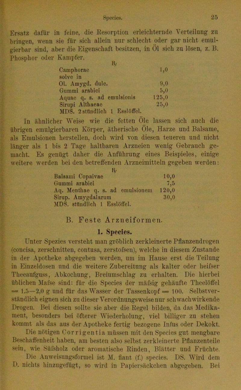 Ersatz dafür in feine, die Resorption erleichternde Verteilung zu bringen, wenn sie für sich allein nur schlecht oder gar nicht emul- gierbar sind, aber die Eigenschaft besitzen, in Öl sich zu lösen, z. B. Phosphor oder Kampfer. Camphorae 1,0 solve in 01. Amygd. dulc. 9,0 Gummi arabici 5,0 Aquae q. s. ad emidsionis 125,0 Sirupi Althaeae 25,0 MDS. 2 stündlich 1 Esslöffel. In ähnlicher Weise wie die fetten Öle lassen sich auch die übrigen emulgierbaren Körper, ätherische Öle, Harze und Balsame, als Emulsionen hersteilen, doch wird von diesen teueren und nicht länger als 1 bis 2 Tage haltbaren Arzneien wenig Gebrauch ge- macht. Es genügt daher die Anführung eines Beispieles, einige weitere werden bei den betreffenden Arzneimitteln gegeben werden: Balsami C’opaivae 10,0 Gummi arabici 7,5 Aq. Menthae q. s. ad emulsionem 120,0 Sirup. Amygdalarum 30,0 MDS. stündlich 1 Esslöffel. B. Feste Arzneiformen. 1. Species. Unter Spezies versteht man gröblich zerkleinerte Pflanzendrogen (concisa, zerschnitten, contusa, zerstofsen), welche in diesem Zustande in der Apotheke abgegeben werden, um im Hause erst die Teilung in Einzeldosen und die weitere Zubereitung als kalter oder heifser Theeaufguss, Abkochung, Breiumschlag zu erhalten. Die hierbei üblichen Mafse sind: für die Species der mäfsig gehäufte Theelöffel — 1.5—2,0 g und für das Wasser der Tassenkopf = 100. Selbstver- ständlich eignen sich zu dieser Verordnungsweise nur sch wach wirkende Drogen. Bei diesen sollte sie aber die Regel bilden, da das Medika- ment, besonders bei öfterer Wiederholung, viel billiger zu stehen kommt als das aus der Apotheke fertig bezogene Infus oder Dekokt. Die nötigen Corrigentia müssen mit den Species gut mengbare Beschaffenheit haben, am besten also selbst zerkleinerte Pflanzenteile sein, wie Süfsholz oder aromatische Rinden, Blätter und Früchte. Die Anweisungsformel ist M. fiant (f.) species. DS. Wird dem D. nichts hinzugefügt, so wird in Papiersäckchen abgegeben. Bei