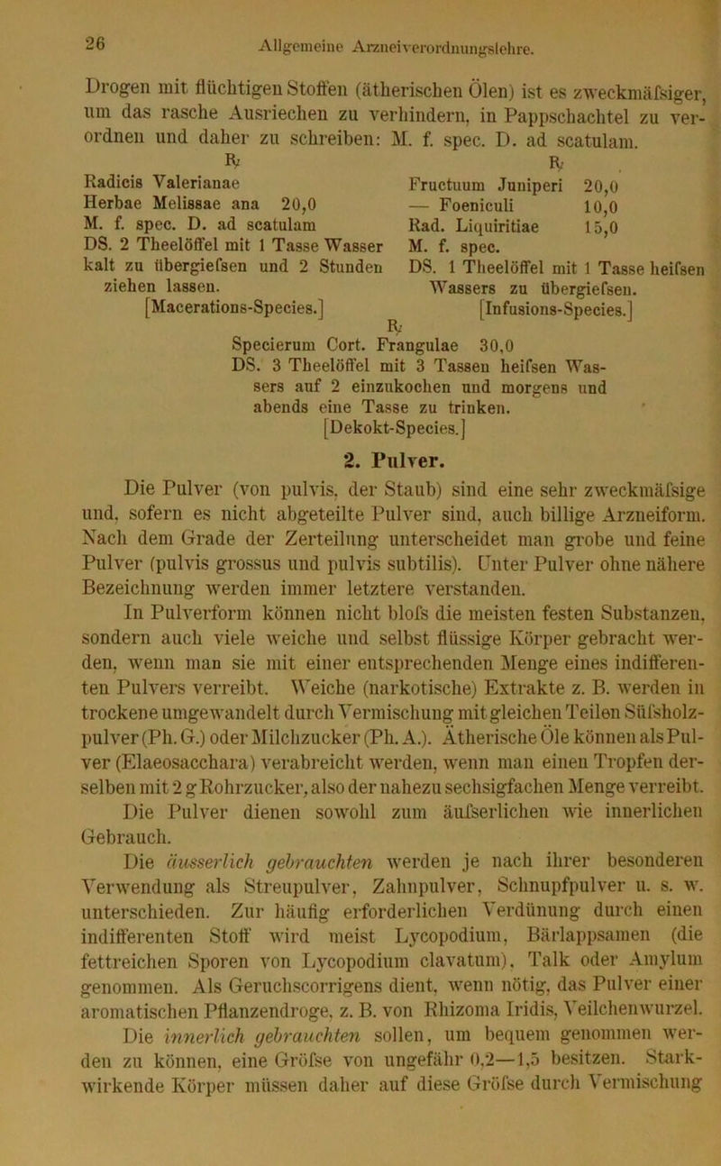 Drogen mit flüchtigen Stoffen (ätherischen Ölen) ist es zweckmäßiger, tun das rasche Ausriechen zu verhindern, in Pappschachtel zu ver- ordnen und daher zu schreiben: M. f. spec. D. ad scatulam. IV Kadicis Valerianae Herbae Melissae ana 20,0 M. f. spec. D. ad scatulam DS. 2 Theelöft'el mit 1 Tasse Wasser kalt zu itbergiefsen und 2 Stunden ziehen lassen. [Macerations-Species.] IV Fructuum Juuiperi 20,0 — Foeniculi 10,0 Rad. Liquiritiae 15,0 M. f. spec. DS. 1 Theelöffel mit 1 Tasse heifsen Wassers zu übergiefsen. [Infusions-Species.] Specierum Cort. Frangulae 30,0 DS. 3 Theelöffel mit 3 Tassen heifsen Was- sers auf 2 einzukochen und morgens und abends eine Tasse zu trinken. [Dekokt-Species.] 2. Pulver. Die Pulver (von pulvis, der Staub) sind eine sehr zweckmäfsige und. sofern es nicht abgeteilte Pulver sind, auch billige Arzneiform. Nach dem Grade der Zerteilung unterscheidet man grobe und feine Pulver (pulvis grossus und pulvis subtilis). Unter Pulver ohne nähere Bezeichnung werden immer letztere verstanden. In Pulverform können nicht blofs die meisten festen Substanzen, sondern auch viele weiche und selbst flüssige Körper gebracht wer- den, wenn man sie mit einer entsprechenden Menge eines indifferen- ten Pulvers verreibt. Weiche (narkotische) Extrakte z. B. werden in trockene umgewandelt durch Vermischung mit gleichen Teilen Süfsholz- pulver (Ph. G.) oder Milchzucker (Ph. A.). Ätherische Öle können als Pul- ver (Elaeosacchara) verabreicht werden, wenn man einen Tropfen der- selben mit 2 gRohrzucker, also der nahezu sechsigfachen Menge verreibt. Die Pulver dienen sowohl zum äufserlichen wie innerlichen Gebrauch. Die ciusserlich gebrauchten werden je nach ihrer besonderen Verwendung als Streupulver, Zahnpulver, Schnupfpulver u. s. w. unterschieden. Zur häufig erforderlichen Verdtinung durch einen indifferenten Stoff wird meist Lycopodium, Bärlappsamen (die fettreichen Sporen von Lycopodium clavatum). Talk oder Amylum genommen. Als Geruchscorrigens dient, wenn nötig, das Pulver einer aromatischen Pflanzendroge, z. B. von Rhizoma Iridis, Veilchenwurzel. Die innerlich gebrauchten sollen, um bequem genommen wer- den zu können, eine Gröfse von ungefähr 0,2—1,5 besitzen. Stark- wirkende Körper müssen daher auf diese Gröfse durch \ ermischung