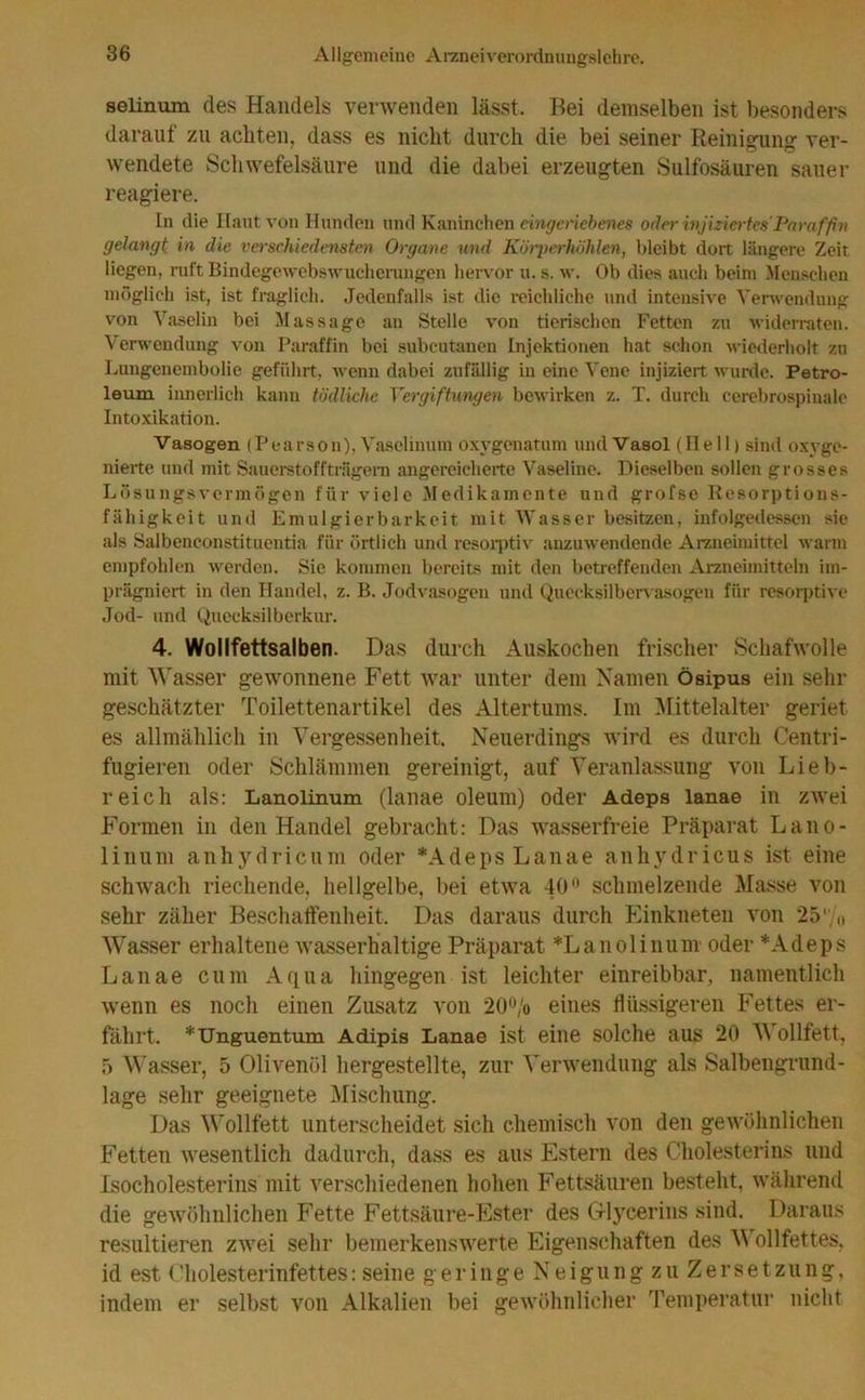 selinum des Handels verwenden lässt. Bei demselben ist besonders darauf zu achten, dass es nicht durch die bei seiner Reinigung ver- wendete Schwefelsäure und die dabei erzeugten Sulfosäuren sauer reagiere. ln die Haut von Hunden und Kaninchen eingeriebenes oder injiziertes Paraffin gelangt in die verschiedensten Organe und Körperhöhlen, bleibt dort längere Zeit liegen, ruft Bindegewebswucherungen hervor u. s. w. Ob dies auch beim Menschen möglich ist, ist fraglich. Jedenfalls ist die reichliche und intensive Verwendung von Vaselin bei Massage an Stelle von tierischen Fetten zu widerraten. Verwendung von Paraffin bei subcutanen Injektionen hat schon wiederholt zu Lungenembolie geführt, wenn dabei zufällig in eine Vene injiziert wurde. Petro- leum. innerlich kann tödliche Vergiftungen bewirken z. T. durch cerebrospinale Intoxikation. Vasogen (Pearson), Vaselinuni oxvgenatum und Vasol (Ilell) sind oxyge- nierte und mit Sauerstoffträgern angereicherte Vaseline. Dieselben sollen grosses Lösungsvermögen für viele Medikamente und grofse Resorptions- fähigkeit und Emulgierbarkeit mit Wasser besitzen, infolgedessen sie als Salbeneonstituentia für örtlich und resoiptiv anzuwendende Arzneimittel warm empfohlen werden. Sie kommen bereits mit den betreffenden Arzneimitteln im- prägniert in den Handel, z. B. Jodvasogen und Quecksilbervasogen für resorptive Jod- und Quecksilberkur. 4. Wollfettsalben. Das durch Auskochen frischer Schafwolle mit Wasser gewonnene Fett war unter dem Namen ösipus ein sehr geschätzter Toilettenartikel des Altertums. Im Mittelalter geriet es allmählich in Vergessenheit. Neuerdings wird es durch Centri- fugieren oder Schlämmen gereinigt, auf Veranlassung von Lieb- reich als: Lanolinum (lanae oleum) oder Adeps lanae in zwei Formen in den Handel gebracht: Das wasserfreie Präparat Lano- linum anhydricum oder *Adeps Lanae anhydricus ist eine schwach riechende, hellgelbe, bei etwa 40° schmelzende Masse von sehr zäher Beschaffenheit. Das daraus durch Einkneten von 25';,, Wasser erhaltene wasserhaltige Präparat *Lanolinum oder *Adeps Lanae cum Aqua hingegen ist leichter einreibbar, namentlich wenn es noch einen Zusatz von 20% eines flüssigeren Fettes er- fährt. *Unguentum Adipis Lanae ist eine solche aus 20 Vollfett, 5 Wasser, 5 Olivenöl hergestellte, zur Verwendung als Salbengrund- lage sehr geeignete Mischung. Das Wollfett unterscheidet sich chemisch von den gewöhnlichen Fetten wesentlich dadurch, dass es aus Estern des Cholesterins und Isocholesterins mit verschiedenen hohen Fettsäuren besteht, während die gewöhnlichen Fette Fettsäure-Ester des Glycerins sind. Daraus resultieren zwei sehr bemerkenswerte Eigenschaften des Wollfettes, id est ('holesterinfettes: seine geringeNeigungzuZersetzung, indem er selbst von Alkalien bei gewöhnlicher Temperatur nicht