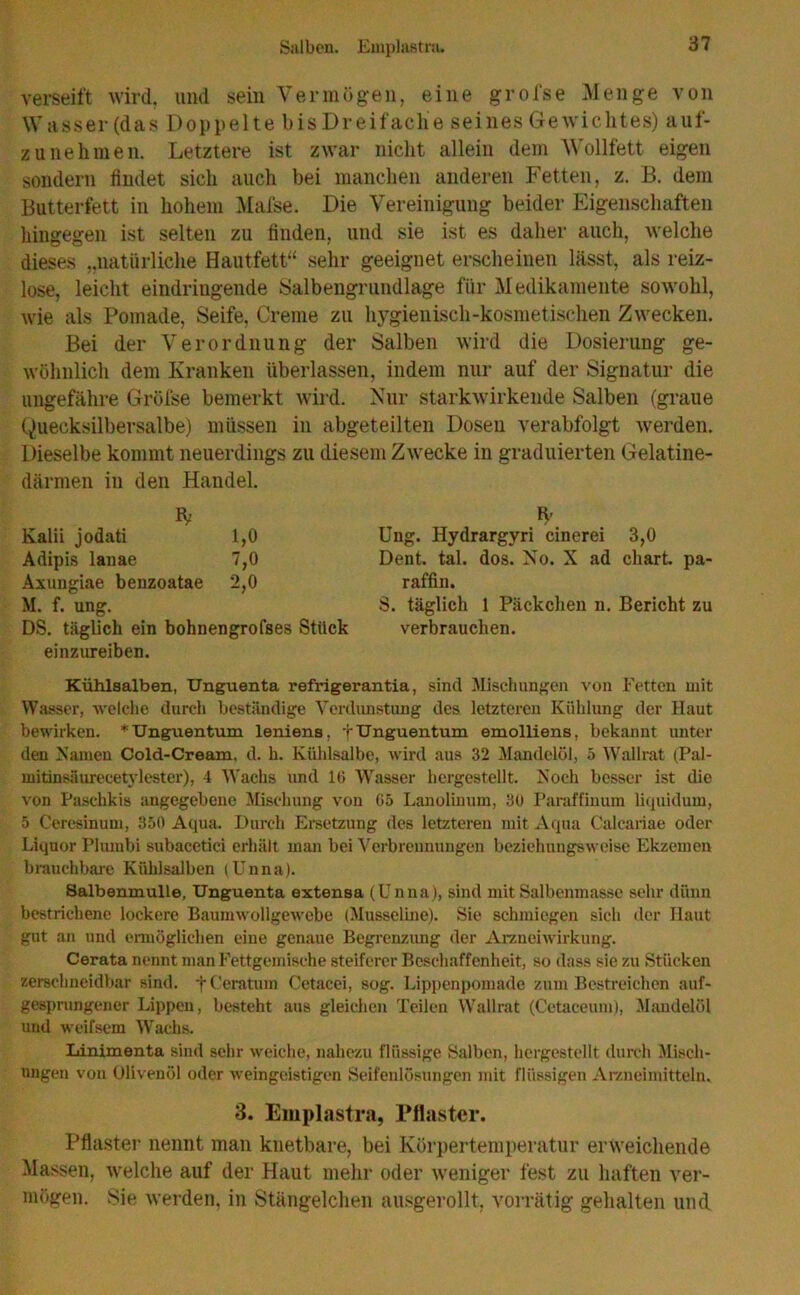 Salben. Eniplastru. verseift wird, und sein Vermögen, eine grofse Menge von Wasser (das Doppelte bis Dreifache seines Gewichtes) aut- zunehmen. Letztere ist zwar nicht allein dem Wollfett eigen sondern findet sich auch bei manchen anderen Fetten, z. B. dem Butterfett in hohem Mafse. Die Vereinigung beider Eigenschaften hingegen ist selten zu finden, und sie ist es daher auch, welche dieses „natürliche Hautfett“ sehr geeignet erscheinen lässt, als reiz- lose, leicht eindriugende Salbengrundlage für Medikamente sowohl, wie als Pomade, Seife, Creme zu hygienisch-kosmetischen Zwecken. Bei der Verordnung der Salben wird die Dosierung ge- wöhnlich dem Kranken überlassen, indem nur auf der Signatur die ungefähre Gröfse bemerkt wird. Nur starkwirkende Salben (graue Quecksilbersalbe) müssen in abgeteilten Dosen verabfolgt werden. Dieselbe kommt neuerdings zu diesem Zwecke in graduierten Gelatine- därmen in den Handel. IV Kalii jodati 1,0 Adipis lanae 7,0 Axungiae benzoatae 2,0 M. f. ung. DS. täglich ein bohnengrofses Stück einzureiben. Kühlsalben, Unguenta refrigerantia, sind Mischungen von Fetten mit Wasser, welche durch beständige Verdunstung des letzteren Kühlung der Haut bewirken. * Unguentum leniens, + Unguentum emolliens, bekannt unter den Namen Cold-Cream, d. h. Kühlsalbe, wird aus 32 Mandelöl, 5 Wallrat (Pal- mitinsäurecetylester), 4 Wachs und IG Wasser hergestellt. Noch besser ist die von Paschkis angegebene Mischung von G5 Lanoliuum, 30 Paraffinum liquidum, 5 Ceresinum, 350 Aqua. Durch Ersetzung des letzteren mit Aqua Calcariae oder Liquor Plumbi subacetici erhält man bei Verbrennungen beziehungsweise Ekzemen brauchbare Kühlsalben (Unna). Salbenmulle, Unguenta extensa (Unna), sind mit Salbenmasse sehr dünn bestrichene lockere Baumwollgewebe (Musseline). Sie schmiegen sich der Haut gut an und ermöglichen eine genaue Begrenzung der Arzneiwirkung. Cerata nennt man Fettgemische steiferer Beschaffenheit, so dass sie zu Stücken zersdmeidbar sind, f Ceratum Cetacei, sog. Lippenpomade zum Bestreichen auf- gesprungener Lippen, besteht aus gleichen Teilen Wallrat (Cetaceum), Mandelöl und weifsem Wachs. Linimenta sind sehr weiche, nahezu flüssige Salben, hergestellt durch Misch- ungen von Olivenöl oder weingeistigen Seifenlösungen mit flüssigen Arzneimitteln. 3. Emplastra, Pflaster. Pflaster nennt man knetbare, bei Körpertemperatur erweichende Massen, welche auf der Haut mehr oder weniger fest zu haften ver- mögen. Sie werden, in Stängelehen ausgerollt, vorrätig gehalten und * Ung. Hydrargyri cinerei 3,0 Dent. tal. dos. No. X ad chart. pa- raffin. S. täglich 1 Päckchen n. Bericht zu verbrauchen.