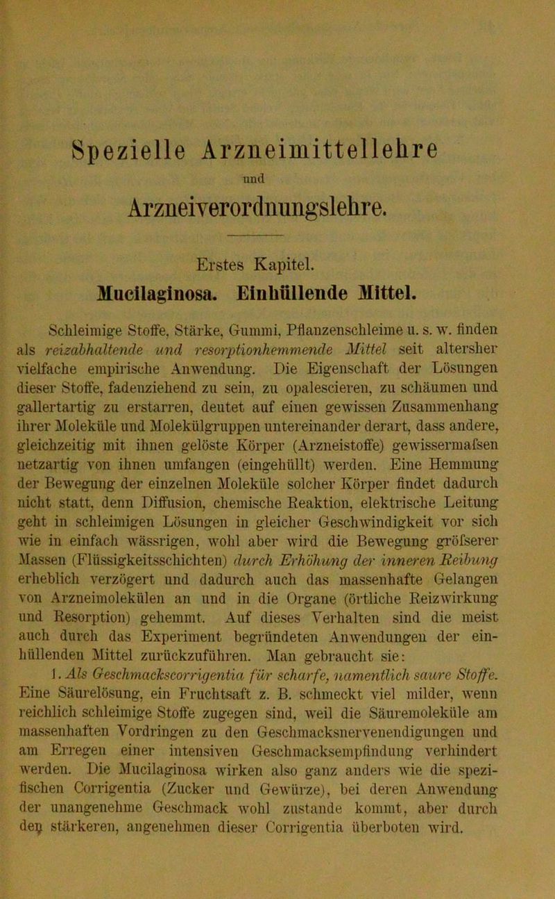 Spezielle Arzneimittellehre und Arzneiverordnungslehre. Erstes Kapitel. Mucilaginosa. Einhüllende Mittel. Schleimige Stoffe, Stärke, Gummi, Pflanzenschleime u. s. w. finden als reizabhaltende und resorptionhemmende Mittel seit altersher vielfache empirische Anwendung. Die Eigenschaft der Lösungen dieser Stoffe, fadenziehend zu sein, zu opalescieren, zu schäumen und gallertartig zu erstarren, deutet auf einen gewissen Zusammenhang ihrer Moleküle und Molekülgruppen untereinander derart, dass andere, gleichzeitig mit ihnen gelöste Körper (Arzneistoffe) gewissermafsen netzartig von ihnen umfangen (eingehüllt) werden. Eine Hemmung der Bewegung der einzelnen Moleküle solcher Körper findet dadurch nicht statt, denn Diffusion, chemische Reaktion, elektrische Leitung geht in schleimigen Lösungen in gleicher Geschwindigkeit vor sich wie in einfach wässrigen, wohl aber wird die Bewegung gröfserer Massen (Flüssigkeitsschichten) durch Erhöhung der inneren Reibung erheblich verzögert und dadurch auch das massenhafte Gelangen von Arzneimolekülen an und in die Organe (örtliche Reizwirkung und Resorption) gehemmt. Auf dieses Verhalten sind die meist auch durch das Experiment begründeten Anwendungen der ein- hüllenden Mittel zurückzuführen. Man gebraucht sie: 1. Als Oeschmaclcscorrigentia für scharfe, namentlich saure Stoffe. Eine Säurelösung, ein Fruchtsaft z. B. schmeckt viel milder, wenn reichlich schleimige Stoffe zugegen sind, weil die Säuremoleküle am massenhaften Vordringen zu den Geschmacksnervenendigungen und am Erregen einer intensiven Geschmacksempfindung verhindert werden. Die Mucilaginosa wirken also ganz anders wie die spezi- fischen Corrigentia (Zucker und Gewürze), bei deren Anwendung der unangenehme Geschmack wohl zustande kommt, aber durch dey stärkeren, angenehmen dieser Corrigentia überboten wird.