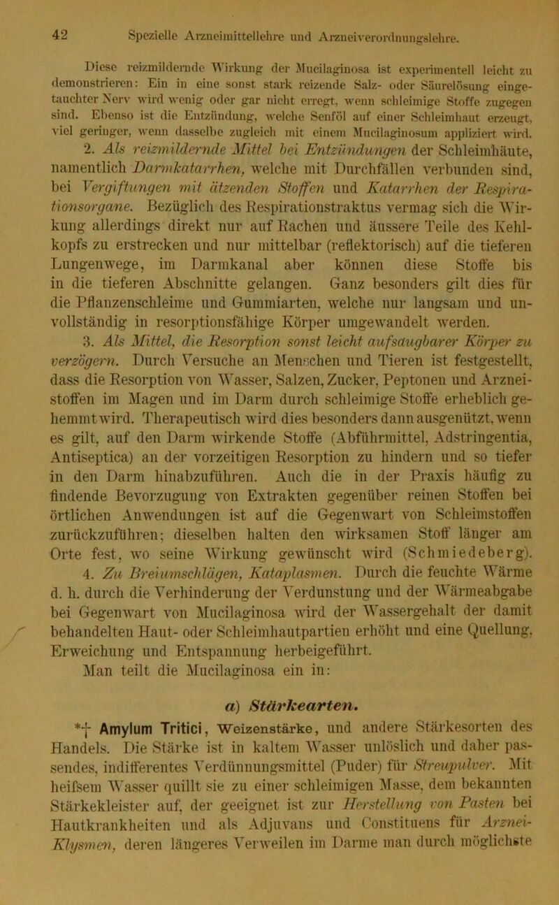 Diese reizmilderndc Wirkung der Mueilaginosa ist experimentell leicht zu demonstrieren: Ein in eine sonst stark reizende Salz- oder Säurelosung einge- tauchter Nerv wird wenig oder gar nicht erregt, wenn schleimige Stoffe zugegen sind. Ebenso ist die Entzündung, welche Senföl auf einer Schleimhaut erzeugt, viel geringer, wenn dasselbe zugleich mit einem Mucilaginosum appliziert wird. 2. Als reizmildernde Mittel bei Entzündungen der Schleimhäute, namentlich Darmkatarrhen, welche mit Durchfällen verbunden sind, bei Vergiftungen mit ätzenden Stoffen und Katarrhen der Respira- tionsorgane. Bezüglich des Respirationstraktus vermag sich die Wir- kung allerdings direkt nur auf Rachen und äussere Teile des Kehl- kopfs zu erstrecken und nur mittelbar (reflektorisch) auf die tieferen Lungenwege, im Darmkanal aber können diese Stoffe bis in die tieferen Abschnitte gelangen. Ganz besonders gilt dies für die Pflanzenschleime und Gummiarten, welche nur langsam und un- vollständig in resorptionsfähige Körper umgewandelt werden. 3. Als Mittel, die Resorption sonst leicht auf saugbarer Körper zu verzögern. Durch Versuche an Menschen und Tieren ist festgestellt, dass die Resorption von Wasser, Salzen, Zucker, Peptonen und Arznei- stoffen im Magen und im Darm durch schleimige Stoffe erheblich ge- hemmtwird. Therapeutisch wird dies besonders dannausgenützt, wenn es gilt, auf den Darm wirkende Stoffe (Abführmittel, Adstringentia, Antiseptica) an der vorzeitigen Resorption zu hindern und so tiefer in den Darm hinabzuführen. Auch die in der Praxis häufig zu findende Bevorzugung von Extrakten gegenüber reinen Stoffen bei örtlichen Anwendungen ist auf die Gegenwart von Schleimstoffen zurückzuführen; dieselben halten den wirksamen Stoff länger am Orte fest, wo seine Wirkung gewünscht wird (Schmiedeberg). 4. Zu Breiumschlägen, Kataplasmen. Durch die feuchte Wärme d. li. durch die Verhinderung der Verdunstung und der Wärmeabgabe bei Gegenwart von Mueilaginosa wird der Wassergehalt der damit behandelten Haut- oder Schleimhautpartien erhöht und eine Quellung. Erweichung und Entspannung herbeigeführt. Man teilt die Mueilaginosa ein in: a) Stärkearten. *f Amylum Tritici, Weizenstärke, und andere Stärkesorten des Handels. Die Stärke ist in kaltem Wasser unlöslich und daher pas- sendes, indifferentes Verdünnungsmittel (Puder) für Streupulver. Mit heifsem Wasser quillt sie zu einer schleimigen Masse, dem bekannten Stärkekleister auf, der geeignet ist zur Herstellung von Pasten bei Hautkrankheiten und als Adjuvans und Constituens für Arznei- Klysmen, deren längeres Verweilen im Darme man durch möglichste