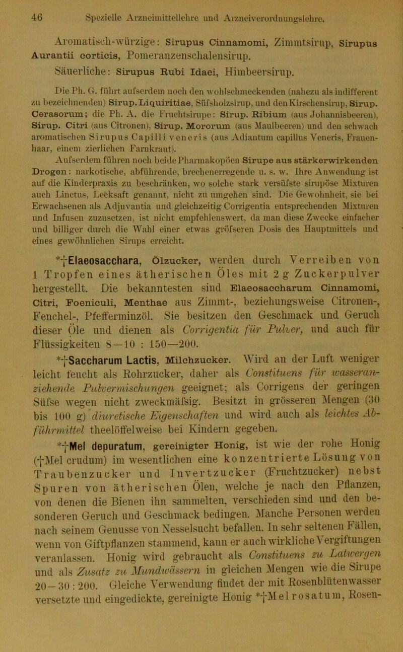 Aromatisch-würzige: Sirupus Cinnamomi, Zimmtsirup, Sirupu8 Aurantii corticis, Pomeranzenschalensirup. Säuerliche: Sirupus Rubi Idaei, Himbeersirup. Die Ph. Ct. führt aufserdem noch den wohlschmeckenden (nahezu als indifferent zu bezeichnenden) Sirup. Liquiritiae, Süfsholzsirup, und den Kirschensirup, Sirup. Cerasorum; die Ph. A. die Fnichtsirupe: Sirup. Ribium (aus Johannisbeeren), Sirup. Citri (aus Citronen), Sirup. Mororum (aus Maulbeeren) und den schwach aromatischen Sirupus Capilli veneris (aus Adiantum capillus Veneris, Frauen- haar, einem zierlichen Farnkraut). Aufserdem führen noch beide Pharmakopoen Sirupe aus stärkerwirkenden Drogen: narkotische, abführende, brechenerregende u. s. w. Ihre Anwendung ist auf die Kinderpraxis zu beschränken, wo solche stark versüfste sinipöse Mixturen auch Linctus, Lecksaft genannt, nicht zu tungehen sind. Die Gewohnheit, sie bei Erwachsenen als Adjuvantia und gleichzeitig Corrigentia entsprechenden Mixturen und Infusen zuzusetzen, ist nicht empfehlenswert, da man diese Zwecke einfacher und billiger durch die Wahl einer etwas gröfseren Dosis des Hauptmittels und eines gewöhnlichen Sirups erreicht. *fElaeosacchara, ölzucker, werden durch Verreiben von 1 Tropfen eines ätherischen Öles mit 2 g Zuckerpulver hergestellt. Die bekanntesten sind Elaeosaccharum Cinnamomi, Citri, Foeniculi, Menthae aus Zimmt-, beziehungsweise Citronen-, Fenchel-, Pfefferminzöl. Sie besitzen den Geschmack und Geruch dieser Öle und dienen als Corrigentia für Pulver, und auch für Flüssigkeiten 8—10 : 150—200. *fSaccharum Lactis, Milchzucker. Wird an der Luit weniger leicht feucht als Rohrzucker, daher als Constituens für wasseran- ziehende Pulvermischungen geeignet; als Corrigens der genügen Siifse wegen nicht zweckmäfsig. Besitzt in grösseren Mengen (30 bis 100 g) diuretische Eigenschaften und wird auch als leichtes Ab- führmittel theelöffelweise bei Kindern gegeben. *yMel depuratum, gereinigter Honig, ist wie der rohe Honig (-j-Mel crudum) im wesentlichen eine konzentrierte Lösung von Traubenzucker und Invertzucker (Fruchtzucker) nebst Spuren von ätherischen Ölen, welche je nach den Pflanzen, von denen die Bienen ihn sammelten, verschieden sind und den be- sonderen Geruch und Geschmack bedingen. Manche Personen werden nach seinem Genüsse von Nesselsucht befallen. In sehr seltenen b allen, wenn von Giftpflanzen stammend, kann er auch wirkliche \ ergiltungen veranlassen. Honig wird gebraucht als Constituens zu Latwergen und als Zusatz zu Mundwässern in gleichen Mengen wie die Sirupe 20—30 : 200. Gleiche Verwendung findet der mit Rosenblütenwasser versetzte und eingedickte, gereinigte Honig *fMel rosa tum, Rosen-