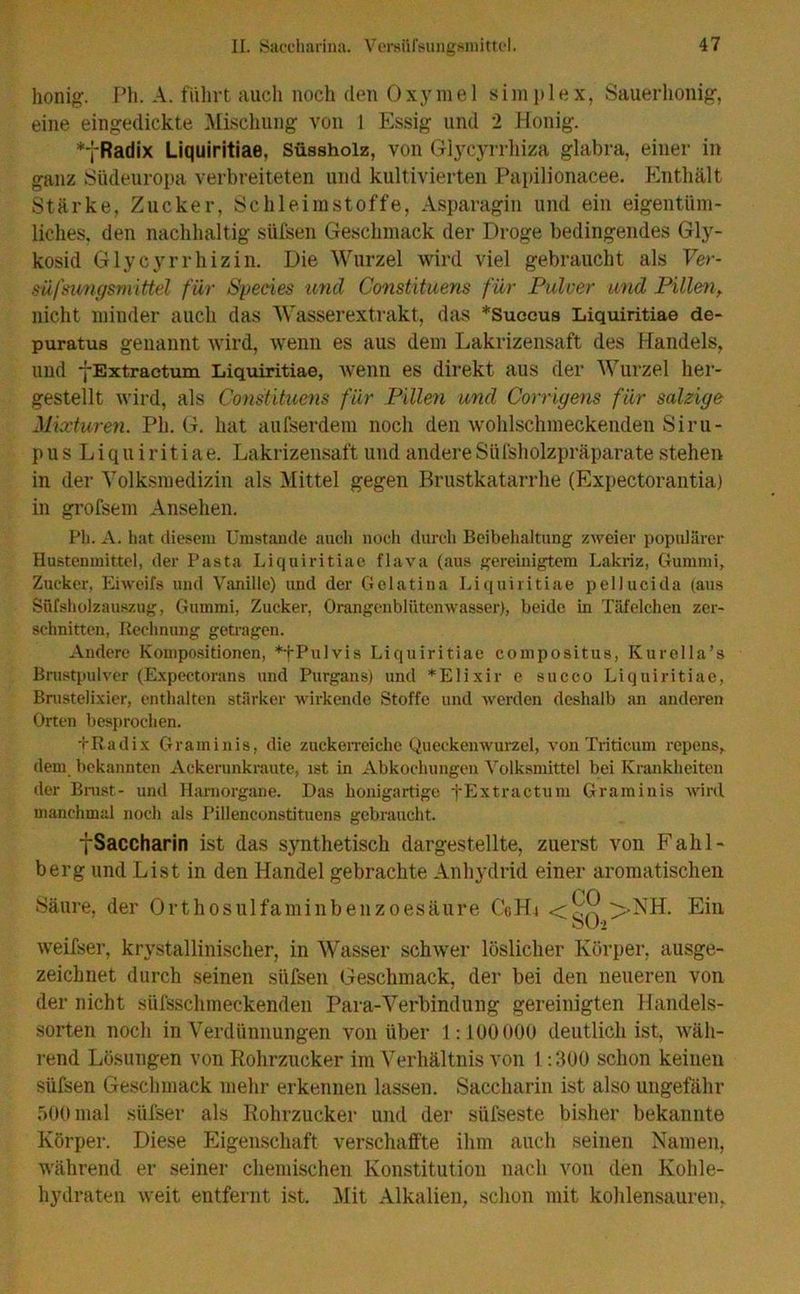 honig. Ph. A. führt auch noch den Oxyme 1 Simplex, Sauerhonig, eine eingedickte Mischung von I Essig und 2 Honig. *yRadix Liquiritiae, Süssholz, von Glycyrrhiza glabra, einer in ganz Südeuropa verbreiteten und kultivierten Papilionacee. Knt.hält Stärke, Zucker, Schleimstoffe, Asparagin und ein eigentüm- liches, den nachhaltig süfsen Geschmack der Droge bedingendes Gly- kosid Glycyrrhizin. Die Wurzel wird viel gebraucht als Yer- mfsiwgsniittel für Species und Constituens für Pulver und Pillen> nicht minder auch das Wasserextrakt, das *Succus Liquiritiae de- puratus genannt wird, wenn es aus dem Lakrizensaft des Handels, und fExtraetum Liquiritiae, Avenn es direkt aus der Wurzel her- gestellt wird, als Constituens für Pillen und Corrigens für salzige Mixturen. Ph. G. hat aufserdem noch den wohlschmeckenden Siru- p u s L i q u i r i t i a e. Lakrizensaft und andere Süfsholzpräparate stehen in der Volksmedizin als Mittel gegen Brustkatarrhe (Expectorantia) in grofsem Ansehen. Pli. A. hat diesem Umstande auch noch durch Beibehaltung zweier populärer Hustenmittel, der Pasta Liquiritiae flava (aus gereinigtem Lakriz, Gummi, Zucker, Ehveifs und Vanille) und der Gelatina Liquiritiae pellucida (aus Süfsholzauszug, Gummi, Zucker, Orangenblütenwasser), beide in Täfelchen zer- schnitten, Rechnung getragen. Andere Kompositionen, *tPulvis Liquiritiae compositus, Kurolla’s Brustpulver (Expectorans und Purgans) und *Elixir e succo Liquiritiae, Brustelixier, enthalten stärker wirkende Stoffe und werden deshalb an anderen Orten besprochen. •(•Radix Graminis, die zuckerreiche Queckenwurzel, von Triticum repens, dem bekannten Ackerunkraute, ist in Abkochungen Volksmittel bei Krankheiten der Brust- und Harnorgane. Das honigartige fExtraetum Graminis wird manchmal noch als Pillenconstituens gebraucht. ySaccharin ist das synthetisch dargestellte, zuerst von Fahl- berg und List in den Handel gebrachte Anhydrid einer aromatischen Säure, der Orthosulfaminbenzoesäure CcHt >NH. Ein oU-» weifser, krystallinischer, in Wasser schwer löslicher Körper, ausge- zeichnet durch seinen süfsen Geschmack, der bei den neueren von der nicht süfsschmeckenden Para-Verbindung gereinigten Handels- sorten noch in Verdünnungen von über 1:100000 deutlich ist, wäh- rend Lösungen von Rohrzucker im Verhältnis von 1:300 schon keinen süfsen Geschmack mehr erkennen lassen. Saccharin ist also ungefähr 500 mal süfser als Rohrzucker und der slifseste bisher bekannte Körper. Diese Eigenschaft verschaffte ihm auch seinen Namen, während er seiner chemischen Konstitution nach von den Kohle- hydraten weit entfernt ist. Mit Alkalien, schon mit kohlensauren,