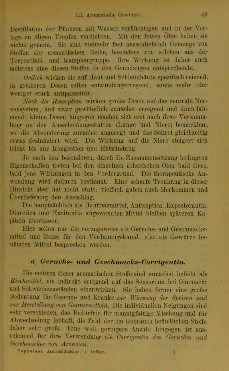 Destillation der Pflanzen mit Wasser verflüchtigen und in der Vor- lage zu öligen Tropfen verdichten. Mit den fetten Ölen haben sie nichts gemein. Sie sind vielmehr fast ausschliefslich Gemenge von Stoffen der aromatischen Reihe, besonders von solchen aus der Terpentinöl- und Kamphergruppe. Ihre Wirkung ist daher auch meistens eine diesen Stoffen in den Grundzügen entsprechende. Örtlich wirken sie auf Haut und Schleimhäute spezifisch reizend, in gröfseren Dosen selbst entzündungerregend, sowie mehr oder weniger stark antiparasitär. Nach der Resorption wirken grofse Dosen auf das zentrale Ner- vensystem . und zwar gewöhnlich zunächst erregend und dann läh- mend; kleine Dosen hingegen machen sich erst nach ihrer Versamm- lung an den Ausscheidungsstätten (Lunge und Niere) bemerkbar, wo die Absonderung zunächst angeregt und das Sekret gleichzeitig etwas desinfiziert wird. Die Wirkung auf die Niere steigert sich leicht bis zur Kongestion und Entzündung. Je nach den besonderen, durch die Zusammensetzung bedingten Eigenschaften treten bei den einzelnen ätherischen Ölen bald diese, bald jene Wirkungen in den Vordergrund. Die therapeutische An- wendung wird dadurch bestimmt. Eine scharfe Trennung in dieser Hinsicht aber hat nicht statt; vielfach gaben auch Herkommen und Überlieferung den Ausschlag. Die hauptsächlich als Hautreizmittel, Antiseptica, Expectorantia, Diuretica und Excitantia angewandten Mittel bleiben späteren Ka- piteln überlassen. Hier sollen nur die vorzugsweise als Geruchs- und Geschmacks- mittel und Reize für den Verdauungskanal, also als Gewürze be- nützten Mittel besprochen werden. a) Geruchs- und Geschmacks-Corrigentia. Die meisten dieser aromatischen Stoffe sind zunächst beliebt als Riechmittel, um indirekt erregend auf das Sensorium bei Ohnmacht und Schwächezuständen einzuwirken. Sie haben ferner eine grofse Bedeutung für Gesunde und Kranke zur Würzung der Speisen und zur Herstellung von Genussmitteln. Die individuellen Neigungen sind sehr verschieden, das Bedürfnis für mannigfaltige Mischung und für Abwechselung lebhaft, die Zahl der im Gebrauch befindlichen Stoffe daher sehr grofs. Eine weit geringere Anzahl hingegen ist aus- reichend für ihre V erwendung als Corrigentia des Geruches und Geschmackes von Arzneien. Tappeiner, Arzneimittellehre. 4. Auflage. 4